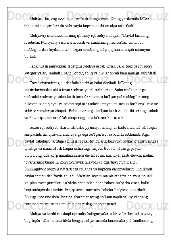 Moliya – bu, eng avvalo, taqsimlash kategoriyasi. Uning yordamida MDni 
ikkilamchi taqsimlanishi yoki qayta taqsimlanishi amalga oshiriladi.
     Moliyaviy munosabatlarning ijtimoiy-iqtisodiy mohiyati “Davlat kimning 
hisobidan Moliyaviy resurslarni oladi va kimlarning manfaatlari uchun bu 
mablag’lardan foydalanadi?” degan savolning tadqiq qilinishi orqali namoyon 
b о ‘ladi.
     Taqsimlash jarayonlari faqatgina Moliya orqali emas, balki boshqa iqtisodiy 
kategoriyalar, jumladan baho, kredit, soliq va h.k.lar orqali ham amalga oshiriladi.
     Tovar qiymatining pulda ifodalanishiga baho deyiladi. MDning 
taqsimlanishidan oldin tovar realizasiya qilinishi kerak. Baho mulkdorlarga 
mahsulot realizasiyasidan kelib tushishi mumkin b о ‘lgan pul mablag’larining 
о ‘lchamini aniqlaydi va navbatdagi taqsimlash jarayonlari uchun boshlang’ich asos
sifatida maydonga chiqadi. Baho tovarlarga b о ‘lgan talab va taklifni tartibga soladi
va Shu orqali takror ishlab chiqarishga  о ‘z ta’sirini k о ‘rsatadi.
     Bozor iqtisodiyoti sharoitida baho pyensiya, nafaqa va hatto minimal ish haqini 
aniqlashda hal qiluvchi ahamiyatga ega b о ‘lgan k о ‘rsatkich hisoblanadi. Agar 
davlat baholarni tartibga solmasa, sosial t о ‘lovlarni korryektirovka ( о ‘zgartirishga) 
qilishga va minimal ish haqini oshirishga majbur b о ‘ladi. Hozirgi paytda 
dunyoning juda k о ‘p mamlakatlarida davlat sosial ahamiyat kasb etuvchi muhim 
tovarlarning bahosini korryektirovka qilayotir ( о ‘zgartirayotir). Baho, 
Shuningdyek bojxonaviy tartibga solishda va bojxona daromadlarini undirishda 
davlat tomonidan foydalaniladi. Masalan, ayrim mamlakatlarda bojxona bojlari 
k о ‘plab tovar guruhlari b о ‘yicha sotib olish olish bahosi b о ‘yicha emas, balki 
haqiqatdagisidan keskin farq qiluvchi normativ baholar b о ‘yicha undiriladi. 
Shunga mos ravishda (boshqa sharoitlar tyeng b о ‘lgan taqdirda) byudjetning 
daromadlari va mamlakat ichki bozoridagi baholar ortadi.
     Moliya va kredit mustaqil iqtisodiy kategoriyalar sifatida bir-biri bilan uzviy 
bog’liqdir. Ular hamkorlikda kengaytirilgan asosda korxonalar pul fondlarining 
9