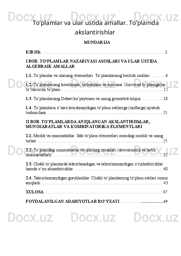   To’plamlar va ular ustida amallar. To’plamda
akslantirishlar
MUNDARIJA
KIRISh  ......................................................................................................... . .......... 3
I BOB. TO‘PLAMLAR NAZARIYASI ASOSLARI VA ULAR USTIDA 
ALGEBRAIK AMALLAR
1.1.  To‘plamlar va ularning elementlari. To‘plamlarning berilish usullari ... ........ ... 6
1.2.  To‘plamlarning kesishmasi, birlashmasi va ayirmasi. Universal to‘plamgacha 
to‘ldiruvchi to‘plam ...... ..........................................................................................12
1.3.  To‘plamlarning Dekart ko‘paytmasi va uning geometrik talqini ...... ..............18
1.4.  To‘plamlarni o‘zaro kesishmaydigan to‘plam ostilariga (sinflarga) ajratish 
tushunchasi ...... .......................................................................................................21
II BOB. TO‘PLAMLARDA ANIQLANGAN AKSLANTIRIShLAR, 
MUNOSABATLAR VA KOMBINATORIKA ELEMENTLARI
2.1.  Moslik va munosabatlar. Ikki to‘plam elementlari orasidagi moslik va uning 
turlari ...... ................................................................................................................25
2.2.  To‘plamdagi munosabatlar va ularning xossalari (ekvivalentlik va tartib 
munosabatlari) ...... ..................................................................................................32
2.3.  Chekli to‘plamlarda takrorlanadigan va takrorlanmaydigan o‘rinlashtirishlar 
hamda o‘rin almashtirishlar ...... ..............................................................................40
2.4.  Takrorlanmaydigan guruhlashlar. Chekli to‘plamlarning to‘plam ostilari sonini
aniqlash ...... .............................................................................................................43
XULOSA  ...............................................................................................................47
FOYDALANILGAN ADABIYOTLAR RO‘YXATI  ................... .....................49
  