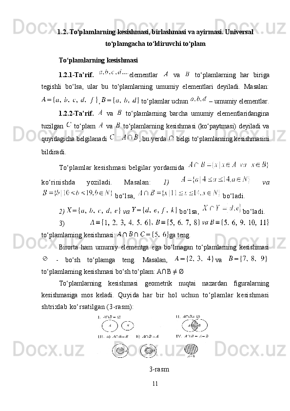 1.2.  To‘plamlarning kesishmasi, birlashmasi va ayirmasi. Universal
to‘plamgacha to‘ldiruvchi to‘plam 
To‘plamlarning kesishmasi
1.2.1-Ta’rif.   elementlar     va     to‘plamlarning   har   biriga
tegishli   bo‘lsa,   ular   bu   to‘plamlarning   umumiy   elementlari   deyiladi.   Masalan:
,    to‘plamlar uchun   – umumiy elementlar.
1.2.2-Ta’rif.     va     to‘plamlarning   barcha   umumiy   elementlaridangina
tuzilgan     to‘plam     va     to‘plamlarning kesishmasi  (ko‘paytmasi) deyiladi va
quyidagicha belgilanadi   , bu yerda   belgi to‘plamlarning kesishmasini
bildiradi.  
To‘plamlar   kesishmasi  belgilar   yordamida  
ko‘rinishda   yoziladi.   Masalan:   1)     va
  bo‘lsa,     bo‘ladi.
2)   va    bo‘lsa,  bo‘ladi.
3)  
to‘plamlarning kesishmasi:  ga teng.
Birorta   ham   umumiy   elementga   ega   bo‘lmagan   to‘plamlarning   kesishmasi
  -   bo‘sh   to‘plamga   teng.   Masalan,   va  
to‘plamlarning kesishmasi bo‘sh to‘plam:  A∩B  ≠  Ø
To‘plamlarning   kesishmasi   geometrik   nuqtai   nazardan   figuralarning
kesishmasiga   mos   keladi.   Quyida   har   bir   hol   uchun   to‘plamlar   kesishmasi
shtrixlab ko‘rsatilgan (3-rasm):
3-rasm
11 