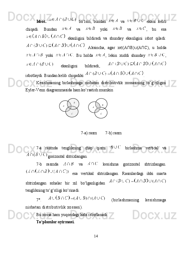Isbot.     bo‘lsin,   bundan     va     ekani   kelib
chiqadi.   Bundan     va     yoki     va   ,   bu   esa
  ekanligini   bildiradi   va   shunday   ekanligini   isbot   qiladi:
.   Aksincha,   agar   x ∈ (A∩B) ∪ (A∩C),   u   holda
  yoki   .   Bu   holda   ,   lekin   xuddi   shunday   ,
  ekanligini   bildiradi,  
isbotlaydi. Bundan kelib chiqadiki  . 
Kesishmaning   birlashmaga   nisbatan   distributivlik   xossasining   to‘g‘riligini
Eyler-Venn diagrammasida ham ko‘rsatish mumkin
  
7-a) rasm        7-b) rasm
7-a   rasmda   tenglikning   chap   qismi     birlashma   vertical   va
gorizontal shtrixlangan.
7-b   rasm da     va     kesishma   gorizontal   shtrix langan.
  esa   vertikal   shtrixlangan.   Rasmlar dagi   ikki   marta
shtrixlangan   sohalar   bir   xil   bo‘lganligidan  
tenglikning to‘g‘riligi ko‘rinadi.
7°.     (birlashmaning   kesishmaga
nisbatan distributivlik xossasi).
Bu xossa ham yuqoridagi kabi isbotlanadi.
To‘plamlar ayirmasi. 
14B	
A	
C	
B	A	
C         