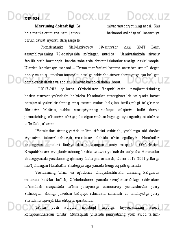 KIRISH
Mavzuning dolzarbligi.   Barkamol avlod jamiyat taraqqiyotining asosi. Shu
bois mamlakatimizda ham jismonan, ham ma’nan barkamol avlodga ta’lim-tarbiya
berish davlat siyosati darajasiga ko‘tarilgan.
  Prezidentimiz   Sh.Mirziyoyev   19-sentyabr   kuni   BMT   Bosh
assambleyasining   72-sessiyasida   so‘zlagan   nutqida   :   “Jamiyatimizda   siyosiy
faollik   ortib   bormoqda,   barcha   sohalarda   chuqur   islohotlar   amalga   oshirilmoqda.
Ulardan   ko‘zlangan   maqsad   –   “Inson   manfaatlari   hamma   narsadan   ustun”   degan
oddiy va aniq - ravshan tamoyilni amalga oshirish ustuvor ahamiyatga ega bo‘lgan
demokratik davlat va adolatli jamiyat barpo etishdan iborat.
  “2017-2021   yillarda   O‘zbekiston   Respublikasini   rivojlantirishning
beshta   ustuvor   yo‘nalishi   bo‘yicha   Harakatlar   strategiyasi”da   xalqimiz   hayot
darajasini   yuksaltirishning   aniq   mexanizmlari   belgilab   berilganligi   to‘g‘risida
fikrlarini   bildirib,   ushbu   strategiyaning   nafaqat   xalqimiz,   balki   dunyo
jamoatchiligi e’tiborini o‘ziga jalb etgan muhim hujjatga aylanganligini alohida
ta’kidlab, o‘tamiz.  
“Harakatlar   strategiyasida   ta’lim   sifatini   oshirish,   yoshlarga   oid   davlat
siyosatini   takomillashtirish   masalalari   alohida   o‘rin   egallaydi.   Harakatlar
strategiyasi   xonalari   faoliyatidan   ko‘zlangan   asosiy   maqsad   -   O‘zbekiston
Respublikasini  rivojlantirishning beshta ustuvor yo‘nalishi  bo‘yicha Harakatlar
strategiyasida yoshlarning ijtimoiy faolligini oshirish, ularni 2017-2021 yillarga
mo‘ljallangan Harakatlar strategiyasiga yanada kengroq jalb qilishdir.  
Yoshlarning   bilim   va   iqtidorini   chuqurlashtirish,   ularning   kelgusida
malakali   kadrlar   bo‘lib,   O‘zbekistonni   yanada   rivojlantirishdagi   ishtirokini
ta’minlash   maqsadida   ta’lim   jarayoniga   zamonaviy   yondashuvlar   joriy
etilmoqda,   shunga   javoban   tadqiqot   ishimizni   samarali   va   amaliyotga   joriy
etishda natijaviylikka etiborni qaratamiz. 
Ta’lim   yosh   avlodni   mustaqil   hayotga   tayyorlashning   asosiy
komponentlaridan   biridir.   Mustaqillik   yillarida   jamiyatning   yosh   avlod   ta’lim-
2 