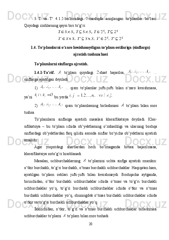 5. T   va   T′   4.1.2-bo‘limidagi   7-mashqda   aniqlangan   to‘plamlar   bo‘lsin.
Quyidagi izohlarning qaysi biri to‘g‘ri:
1.4.  To‘plamlarni o‘zaro kesishmaydigan to‘plam ostilariga (sinflarga)
ajratish tushunchasi
To‘plamlarni sinflarga ajratish.
1.4.1-Ta’rif.     to‘plam   quyidagi   shart   bajarilsa,     ...
sinflarga ajratilgan deyiladi. 
1)     ...   qism   to‘plamlar   jufti-jufti   bilan   o‘zaro   kesishmasa,
ya’ni   bu yerda 
2)
    qism   to‘plamlarning   birlashmasi     to‘plam   bilan   mos
tushsa.
To‘plamlarni   sinflarga   ajratish   masalasi   klassifikatsiya   deyiladi.   Klas -
sifikatsiya   –   bu   to‘plam   ichida   ob’yektlarning   o‘xshashligi   va   ular ning   boshqa
sinflardagi ob’yektlardan farq qilishi asosida sinflar bo‘yicha ob’yektlarni ajratish
amalidir.
Agar   yuqoridagi   shartlardan   hech   bo‘lmaganda   bittasi   bajaril masa,
klassifikatsiya noto‘g‘ri hisoblanadi.
Masalan,   uchburchaklarning     to‘plamini   uchta   sinfga   ajratish   mumkin:
o‘tkir burchakli, to‘g‘ri burchakli, o‘tmas burchakli uchbur chaklar. Haqiqatan ham,
ajratilgan   to‘plam   ostilari   jufti-jufti   bilan   kesish maydi.   Boshqacha   aytganda,
birinchidan,   o‘tkir   burchakli   uchburchaklar   ichida   o‘tmas   va   to‘g‘ri   burchakli
uchburchaklar   yo‘q,   to‘g‘ri   burchakli   uchburchaklar   ichida   o‘tkir   va   o‘tmas
burchakli   uchburchaklar   yo‘q,   shuningdek   o‘tmas   burchakli   uchburchaklar   ichida
o‘tkir va to‘g‘ri burchakli uchburchaklar yo‘q.
Ikkinchidan,   o‘tkir,   to‘g‘ri   va   o‘tmas   burchakli   uchburchaklar   birlashmasi
uchburchaklar to‘plami   to‘plam bilan mos tushadi.
20 