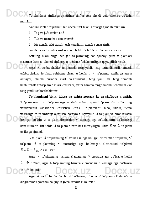 To‘plamlarni   sinflarga   ajratishda   sinflar   soni   chekli   yoki   cheksiz   bo‘lishi
mumkin. 
Natural sonlar to‘plamini bir necha usul bilan sinflarga ajratish mumkin. 
1. Toq va juft sonlar sinfi;
2. Tub va murakkab sonlar sinfi;
3. Bir xonali, ikki xonali, uch xonali,…, xonali sonlar sinfi:
Bunda 1- va 2- holda sinflar soni chekli; 3- holda sinflar soni chek siz.
Shuning   bilan   birga   berilgan   to‘plamning   har   qanday   qism   to‘p lam lari
sistemasi ham to‘plamni sinflarga ajratishni ifoda lamasligini qayd qilish kerak.
Agar     uchburchaklar   to‘plamida   teng   yonli,   teng   tomonli,   turli   tomonli
uchburchaklar   to‘plam   ostilarini   olsak,   u   holda   u     to‘p lamni   sinflarga   ajrata
olmaydi,   chunki   birinchi   shart   bajaril maydi,   teng   yon li   va   teng   tomonli
uchburchaklar to‘plam ostilari kesishadi, ya’ ni hamma teng tomonli uchburchaklar
teng yonli uchbu rchaklardir.
To‘plamlarni   bitta,   ikkita   va   uchta   xossaga   ko‘ra   sinflarga   ajratish.
To‘plamlarni   qism   to‘plamlarga   ajratish   uchun,   qism   to‘plam   elementlarining
xarakteristik   xossalarini   ko‘rsatish   kerak.   To‘plamlarni   bitta,   ikkita,   uchta
xossasiga ko‘ra sinflarga ajratishni qaraymiz.  Aytaylik,    to‘plam va biror α xossa
berilgan  bo‘lsin.     to‘plam  elementlari     xossaga  ega  bo‘lishi  ham,  bo‘lmasligi
ham mumkin. Bu holda   to‘plam o‘zaro kesishmaydigan ikkita   va   to‘plam
ostilarga ajraladi.
B to‘plam     to‘plamning    xossasiga ega bo‘lgan elementlari to‘plami,  
to‘plam     to‘plamning     xossasiga   ega   bo‘lmagan   elementlari   to‘plami
 va 
Agar     to‘plamning   hamma   elementlari     xossaga   ega   bo‘lsa,   u   holda
  bo‘ladi,   agar   A   to‘plamning   hamma   elementlari   α   xossaga   ega   bo‘lmasa
 bo‘ladi. 
Agar     va     to‘plamlar bo‘sh bo‘lmasa, u holda     to‘plamni Eyler-Venn
diagrammasi yordamida quyidagicha tasvirlash mumkin. 
21 