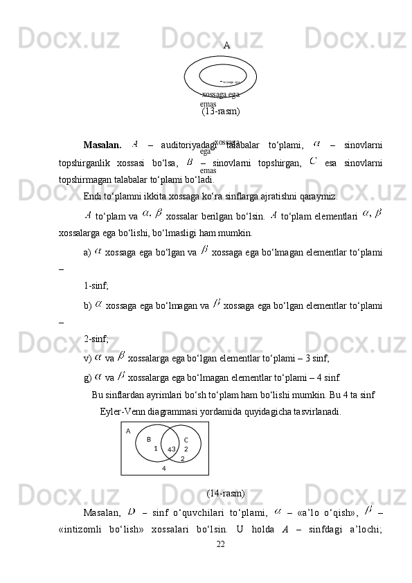   A
(13-rasm)
Masalan.     –   auditoriyadagi   talabalar   to‘plami,     –   sinovlarni
topshirganlik   xossasi   bo‘lsa,     –   sinovlarni   topshirgan,     esa   sinov lar ni
topshirmagan talabalar to‘plami bo‘ladi.
Endi to‘plamni ikkita xossaga ko‘ra sinflarga ajratishni qaraymiz.
  to‘plam va     xossalar  berilgan bo‘lsin.     to‘plam elementlari  
xossalarga ega bo‘lishi, bo‘lmasligi ham mumkin.
a)   xossaga ega bo‘lgan va   xossaga ega bo‘lmagan elementlar to‘plami
– 
1-sinf;
b)   xossaga ega bo‘lmagan va   xossaga ega bo‘lgan elementlar to‘plami
– 
2-sinf;
v)   va   xossalarga ega bo‘lgan elementlar to‘plami – 3 sinf;
g)    va   xossalarga ega bo‘lmagan elementlar to‘plami – 4 sinf.
Bu sinflardan ayrimlari bo‘sh to‘plam ham bo‘lishi mumkin. Bu 4 ta sinf
Eyler-Venn diagrammasi yordamida quyidagicha tasvirlanadi.
(14-rasm)
Masalan,     –   sinf   o‘quvchilari   to‘plami,     –   «a’lo   o‘qish»,     –
«intizomli   bo‘lish»   xossalari   bo‘lsin.   U   holda   A   –   sinfdagi   a’lochi;
22                        
            - xossaga ega
-xossaga ega 
emas 
        -xossaga 
ega
               
emas
A
      4
                      4B
     1         C 
3     2  
     2 