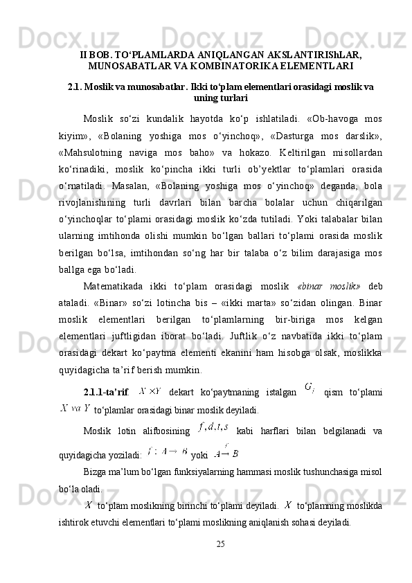 II BOB. TO‘PLAMLARDA ANIQLANGAN AKSLANTIRIShLAR,
MUNOSABATLAR VA KOMBINATORIKA ELEMENTLARI
2.1.  Moslik va munosabatlar. Ikki to‘plam elementlari orasidagi moslik va
uning turlari
Moslik   so‘zi   kundalik   hayotda   ko‘p   ishlatiladi.   «Ob-havoga   mos
kiyim»,   «Bolaning   yoshiga   mos   o‘yinchoq»,   «Dasturga   mos   darslik»,
«Mahsulotning   naviga   mos   baho»   va   hokazo.   Keltirilgan   misollardan
ko‘rinadiki,   moslik   ko‘pincha   ikki   turli   ob’yektlar   to‘plamlari   orasida
o‘rnatiladi.   Masalan,   «Bolaning   yoshiga   mos   o‘yinchoq»   deganda,   bola
rivojlanishining   turli   davrlari   bilan   barcha   bolalar   uchun   chiqarilgan
o‘yinchoqlar   to‘plami   orasidagi   moslik   ko‘zda   tutiladi.   Yoki   talabalar   bilan
ularning   imtihonda   olishi   mumkin   bo‘lgan   ballari   to‘plami   orasida   moslik
berilgan   bo‘lsa,   imtihondan   so‘ng   har   bir   talaba   o‘z   bilim   darajasiga   mos
ballga ega bo‘ladi.
Matematikada   ikki   to‘plam   orasidagi   moslik   «binar   moslik»   deb
ataladi.   «Binar»   so‘zi   lotincha   bis   –   «ikki   marta»   so‘zidan   olingan.   Binar
moslik   elementlari   berilgan   to‘plamlarning   bir-biriga   mos   kelgan
elementlari   juftligidan   iborat   bo‘ladi.   Juftlik   o‘z   navbatida   ikki   to‘plam
orasidagi   dekart   ko‘paytma   elementi   ekanini   ham   hisobga   olsak,   moslikka
quyidagicha ta’rif berish mumkin. 
2.1.1-ta’rif .     dekart   ko‘paytmaning   istalgan     qism   to‘plami
 to‘plamlar orasidagi binar moslik deyiladi. 
Moslik   lotin   alifbosining     kabi   harflari   bilan   belgilanadi   va
quyidagicha yoziladi:    yoki 
Bizga ma’lum bo‘lgan funksiyalarning hammasi moslik tushunchasiga misol
bo‘la oladi.
 to‘plam moslikning birinchi to‘plami deyiladi.   to‘plamning moslikda
ishtirok etuvchi elementlari to‘plami moslikning aniqlanish sohasi deyiladi.
25 