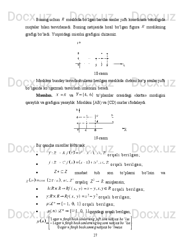 Buning uchun   moslikda bo‘lgan barcha sonlar jufti koordinata tekisligida
nuqtalar   bilan   tasvirlanadi.   Buning   natijasida   hosil   bo‘l gan   figura     moslikning
grafigi bo‘ladi. Yuqoridagi misolni gra fi gini chizamiz.          
18-rasm
Moslikni bunday tasvirlash ularni berilgan moslikda cheksiz ko‘p sonlar jufti
bo‘lganda ko‘rgazmali tasvirlash imkonini beradi.
Masalan.     va  
  to‘plamlar   orasidagi   «katta»   mosligini
qaraylik va grafigini yasaylik: Moslikni [AB) va [CD) nurlar ifodalaydi. 
19-rasm
Bir qancha misollar keltirsak:
     o r q a l i   b e r i l g a n ;  
     o r q a l i   b e r i l g a n ;
    musbat   tub   son   to‘plami   bo‘lsin   va	
 orqaliq: 	 aniqlansin;
     o r q a l i   b e r i l g a n ;
   o r q a l i   b e r i l g a n ;
   o r q a l i   b e r i l g a n ;
   quyidagi orqali berilgan;
=	
{ 1 agar n farqli bosh sonlarning juft soni natijasi bo ‘ lsa
− 1 agar n farqli bosh sonlarning toq soni natijasi bo ‘ lsa
0 agar n farqli bosh sonnig natijasi bo ‘ lmasa	}
27 