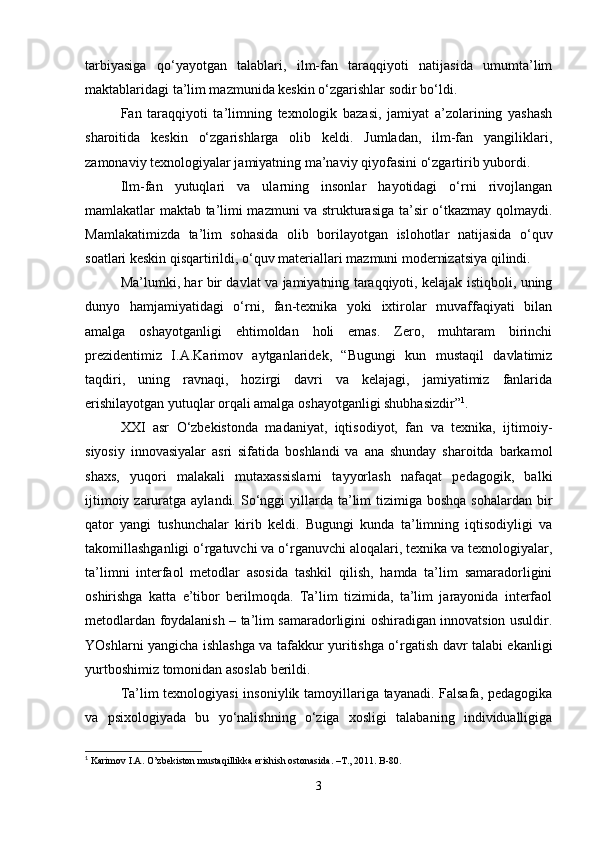 tarbiyasiga   qo‘yayotgan   talablari,   ilm-fan   taraqqiyoti   natijasida   umumta’lim
maktablaridagi ta’lim mazmunida keskin o‘zgarishlar sodir bo‘ldi.
Fan   taraqqiyoti   ta’limning   texnologik   bazasi,   jamiyat   a’zolarining   yashash
sharoitida   keskin   o‘zgarishlarga   olib   keldi.   Jumladan,   ilm-fan   yangiliklari,
zamonaviy texnologiyalar jamiyatning ma’naviy qiyofasini o‘zgartirib yubordi. 
Ilm-fan   yutuqlari   va   ularning   insonlar   hayotidagi   o‘rni   rivojlangan
mamlakatlar maktab ta’limi mazmuni va strukturasiga ta’sir o‘tkazmay qolmaydi.
Mamlakatimizda   ta’lim   sohasida   olib   borilayotgan   islohotlar   natijasida   o‘quv
soatlari keskin qisqartirildi, o‘quv materiallari mazmuni modernizatsiya qilindi.
Ma’lumki, har bir davlat va jamiyatning taraqqiyoti, kelajak istiqboli, uning
dunyo   hamjamiyatidagi   o‘rni,   fan-texnika   yoki   ixtirolar   muvaffaqiyati   bilan
amalga   oshayotganligi   ehtimoldan   holi   emas.   Zero,   muhtaram   birinchi
prezidentimiz   I.A.Karimov   aytganlaridek,   “Bugungi   kun   mustaqil   davlatimiz
taqdiri,   uning   ravnaqi,   hozirgi   davri   va   kelajagi,   jamiyatimiz   fanlarida
erishilayotgan yutuqlar orqali amalga oshayotganligi shubhasizdir” 1
.
XXI   asr   O‘zbekistonda   madaniyat,   iqtisodiyot,   fan   va   texnika,   ijtimoiy-
siyosiy   innovasiyalar   asri   sifatida   boshlandi   va   ana   shunday   sharoitda   barkamol
shaxs,   yuqori   malakali   mutaxassislarni   tayyorlash   nafaqat   pedagogik,   balki
ijtimoiy zaruratga aylandi.   So‘nggi  yillarda ta’lim  tizimiga boshqa  sohalardan bir
qator   yangi   tushunchalar   kirib   keldi.   Bugungi   kunda   ta’limning   iqtisodiyligi   va
takomillashganligi o‘rgatuvchi va o‘rganuvchi aloqalari, texnika va texnologiyalar,
ta’limni   interfaol   metodlar   asosida   tashkil   qilish,   hamda   ta’lim   samaradorligini
oshirishga   katta   e’tibor   berilmoqda.   Ta’lim   tizimida,   ta’lim   jarayonida   interfaol
metodlardan foydalanish – ta’lim samaradorligini oshiradigan innovatsion usuldir.
YOshlarni yangicha ishlashga va tafakkur yuritishga o‘rgatish davr talabi ekanligi
yurtboshimiz tomonidan asoslab berildi.
Ta’lim texnologiyasi  insoniylik tamoyillariga tayanadi. Falsafa, pedagogika
va   psixologiyada   bu   yo‘nalishning   o‘ziga   xosligi   talabaning   individualligiga
1
 Karimov I.A. O’zbekiston mustaqillikka erishish ostonasida. –T., 2011. B-80.
3 