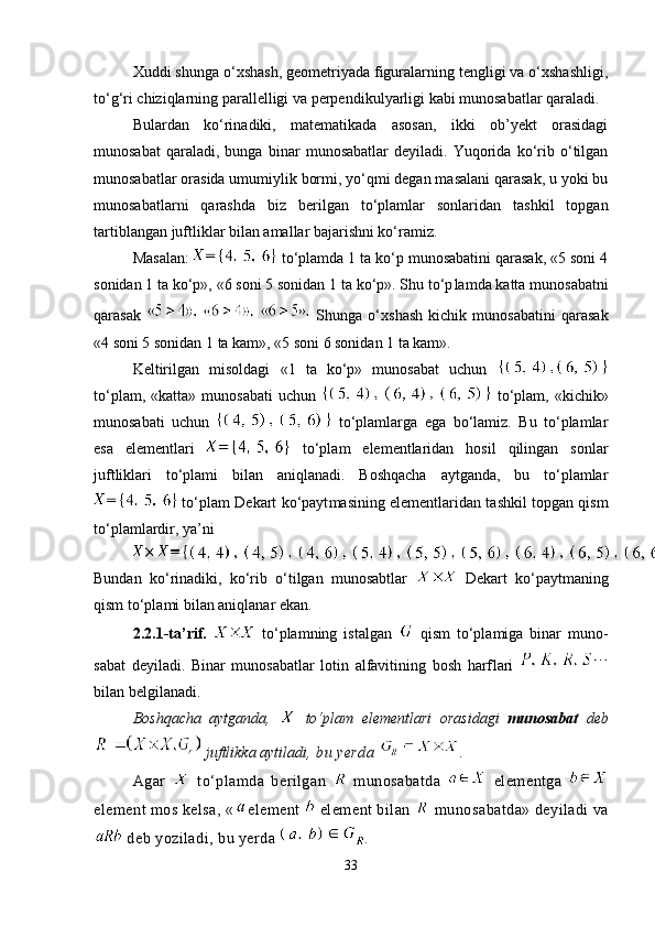 Xuddi shunga o‘xshash, geometriyada figuralarning tengligi va o‘xshashligi,
to‘g‘ri chiziqlarning parallelligi va perpendi ku lyarligi kabi munosabatlar qaraladi. 
Bulardan   ko‘rinadiki,   matematikada   asosan,   ikki   ob’yekt   orasidagi
munosabat   qaraladi,   bunga   binar   munosabatlar   deyiladi.   Yuqorida   ko‘rib   o‘tilgan
munosabatlar orasida umumiylik bormi, yo‘qmi degan masalani qarasak, u yoki bu
munosabatlarni   qarashda   biz   berilgan   to‘plamlar   sonlaridan   tashkil   topgan
tartiblangan juftliklar bilan amallar bajarishni ko‘ramiz.
Masalan:    to‘plamda 1 ta ko‘p munosabatini qarasak, «5 soni 4
sonidan 1 ta ko‘p», «6 soni 5 sonidan 1 ta ko‘p». Shu to‘p lam da katta munosabatni
qarasak     Shunga   o‘x shash   kichik   munosabatini   qarasak
«4 soni 5 sonidan 1 ta kam», «5 soni 6 sonidan 1 ta kam». 
Keltirilgan   misoldagi   «1   ta   ko‘p»   munosabat   uchun  
to‘plam,  «katta»  munosabati  uchun     to‘plam,  «kichik»
munosabati   uchun     to‘plamlarga   ega   bo‘lamiz.   Bu   to‘plamlar
esa   elementlari     to‘plam   elementlaridan   hosil   qilingan   sonlar
juftliklari   to‘plami   bilan   aniqlanadi.   Boshqacha   aytganda,   bu   to‘plamlar
  to‘plam Dekart ko‘payt masi ning elementlaridan tashkil topgan qism
to‘plamlardir, ya’ni 
Bundan   ko‘rinadiki,   ko‘rib   o‘tilgan   munosabtlar     Dekart   ko‘paytmaning
qism to‘plami bilan aniqlanar ekan.
2.2.1-ta’rif.     to‘plamning   istalgan     qism   to‘plamiga   binar   mu no -
sabat   deyiladi.   Binar   munosabatlar   lotin   alfavitining   bosh   harf lari  
bilan belgilanadi. 
Boshqacha   aytganda,     to‘plam   elementlari   orasidagi   muno sabat   deb
 juftlikka aytiladi , bu yerda  .
Agar     to‘plamda   berilgan     munosabatda     elementga  
element mos kelsa,  « element   element bilan    munosabatda» deyiladi va
 deb yoziladi, bu yerda  .
33 