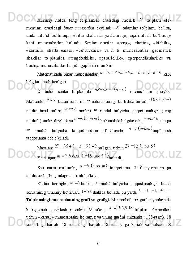 Xususiy   holda   teng   to‘plamlar   orasidagi   moslik     to‘plam   ele -
mentlari   orasidagi   binar   munosabat   deyiladi.     odamlar   to‘plami   bo‘l sa,
unda   «do‘st   bo‘lmoq»,   «bitta   shaharda   yashamoq»,   «qarin dosh   bo‘lmoq»
kabi   munosabatlar   bo‘ladi.   Sonlar   orasida   «teng»,   «kat ta»,   «kichik»,
«karrali»,   «katta   emas»,   «bo‘luvchisi»   va   h.   k.   mu no sabatlar,   geometrik
shakllar   to‘plamida   «tengdoshlik»,   «paral lellik»,   «perpendikularlik»   va
boshqa munosabatlar haqida gapirish mumkin.
Matematikada   binar   munosabatlar     kabi
belgilar orqali berilgan.
  butun   sonlar   to‘plamida     munosabatni   qaraylik.
Ma’lumki,     butun sonlarini     natural  soniga bo‘lishda bir  xil  
qoldiq   hosil   bo‘lsa,     sonlari     modul   bo‘yicha   taqqoslanadigan   (teng
qoldiqli)  sonlar  deyiladi va   ko‘rinishda belgilanadi.   soniga
  modul   bo‘yicha   taqqoslanishini   ifodalovchi   bog‘lanish
taqqoslama  deb o‘qiladi.
Masalan:  bo‘lgani uchun  .
Yoki, agar  bo‘ladi.
Shu   narsa   ma’lumki,     taqqoslama     ayirma   m   ga
qoldiqsiz bo‘lingandagina o‘rinli bo‘ladi.
E’tibor   beringki,   bo‘lsa,   7   modul   bo‘yicha   taqqoslanadigan   butun
sonlarninig umumiy ko‘rinishi   shaklda bo‘ladi, bu yerda  
To‘plamdagi munosabatning grafi va grafigi.  Munosabatlarni graflar yordamida
ko‘rgazmali   tasvirlash   mum kin.   Masalan:   to‘plam   elementlari
uchun «kar rali» mu no sabatini ko‘ramiz va uning grafini chizamiz (1.28-rasm).   18
soni   3   ga   karrali,   18   soni   6   ga   karrali,   18   soni   9   ga   karrali   va   ho ka zo.   X
34 