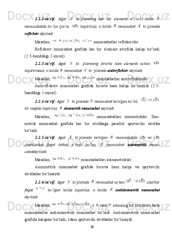 2.2.2-ta’rif.   Agar     to‘plamning   har   bir   elementi   o‘z-o‘zi   bilan  
munosabatda bo‘lsa (ya’ni,     bajarilsa), u holda     munosabat     to‘plamda
refleksiv  deyiladi.
Masalan,   munosabatlar refleksivdir.
Refleksiv   munosabat   grafida   har   bir   element   atrofida   halqa   bo‘ladi
(2.5-banddagi  2 -misol).
2.2.3-ta’rif.   Agar     to   ‘plamning   birorta   ham   elementi   uchun  
bajarilmasa, u holda   munosabat   to ‘plamda  antirefleksiv  deyi ladi.
Masalan,   munosabatlar antirefleksivdir.
Antirefleksiv   munosabat   grafida   birorta   ham   halqa   bo‘lmaydi   (2.5-
banddagi  1 -misol).
2.2.4-ta’rif.   Agar   to‘plamda   munosabat berilgan bo‘lib,  
bir vaqtda bajarilsa,    simmetrik munosabat  deyiladi.
Masalan,     munosabatlari   simmetrikdir.   Sim -
metrik   munosabat   grafida   har   bir   strelkaga   parallel   qaytuvchi   strel ka
bo‘ladi.
2.2.5-ta’rif.   Agar     to‘plamda   berilgan     munosabatda   xRy   va   yRx
shart lardan   faqat   bittasi   o‘rinli   bo‘lsa,     munosabat   asimmetrik   mu no -
sabatdeyiladi.
Masalan,   munosabatlari asimmetrikdir.
Asimmetrik   munosabat   grafida   birorta   ham   halqa   va   qaytuvchi
strelkalar bo‘lmaydi.
2.2.6-ta’rif.   Agar     to‘plamda     munosabat uchun     shart lar
faqat     bo‘lgan   holda   bajarilsa,   u   holda     antisi m met rik   munosabat
deyiladi.
Masalan,   ,  «     soni     sonining  bo‘luvchisi»  ka bi
munosabatlar   antisimmetrik   munosabat   bo‘ladi.   Antisimmetrik   muno sabat
grafida halqalar bo‘ladi, lekin qaytuvchi strelkalar bo‘l maydi.
36 