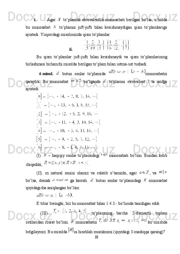 i. Agar     to‘plamda ekvivalentlik munosabati berilgan bo‘lsa, u holda
bu   munosabat     to‘plamni   juft-jufti   bilan   kesishmaydigan   qism   to‘plamlariga
ajratadi. Yuqoridagi misolimizda qism to‘plamlar 
ii. .
Bu   qism   to‘plamlar   juft-jufti   bilan   kesishmaydi   va   qism   to‘plam lari ning
birlashmasi birlamchi misolda berilgan to‘plam bilan ustma-ust tushadi. 
  4-misol.     butun   sonlar   to‘plamida   muno sa bat ni
qaraylik.   Bu   munosabat     bo‘lganda     to‘plamni   ekvivalent   7   ta   sinfga
ajratadi:
 
 
(I).     – haqiqiy sonlar to‘plamidagi " " munosabati bo‘lsin. Bundan kelib
chiqadiki,  .
(II).   m   natural   sonini   olamiz   va   eslatib   o‘tamizki,   agar   ,   va  
bo‘lsa,   demak     ga   karrali.     butun   sonlar   to‘plamidagi     munosabat
quyidagicha aniqlangan bo‘lsin: 
E`tibor beringki, biz bu munosabat bilan 1.4.3.- bo‘limda tanishgan edik.
  (III).     to‘plamning   barcha   2-elementli   toplam
ostilaridan iborat bo‘lsin.     munosabatni   ko‘rinishda
belgilaymiz. Bu misolda  ni hisoblah mumkinmi (quyidagi 3-mashqqa qarang)? 
38 