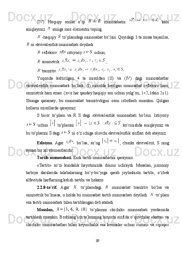 (IV).   Haqiqiy   sonlar   o‘qi     munosabatni     kabi
aniqlaymiz.   soniga mos elementni toping.
 -haqiqiy   to‘plamdagi munosabat bo‘lsin. Quyidagi 3 ta xossa bajarilsa,
 ni ekvivalentlik munosabati deyiladi:
 refleksiv:   ixtiyoriy   uchun;
 simmetrik:  ;
 tranzitiv: 
Yuqorida   keltirilgan   4   ta   misoldan   (II)   va   (IV)   dagi   munosabatlar
ekvivalentlik   munosabati   bo‘ladi.   (I)   misolda   berilgan   munosabat   refleksiv   ham,
simmetrik ham emas: ( х < х  har qanday haqiqiy son uchun yolg‘on, 1<2, lekin 2≤ 1).
Shunga   qaramay,   bu   munosabat   tranzitivligini   oson   isbotlash   mumkin.   Qolgan
hollarni misollarda qaraymiz. 
S   biror   to‘plam   va   R   S   dagi   ekvivalentlik   munosabati   bo‘lsin.   Ixtiyoriy
  uchun     to‘plamni     ko‘rinishda   aniqlaymiz   va
bu to‘plamni S dagi   ni o‘z ichiga oluvchi ekvivalentlik sinflari deb ataymiz.
Eslatma.   Agar     bo‘lsa,   so‘ng   ,   chunki   ekvivalent,   S   ning
aynan bir xil elementlaridir. 
Tartib munosabati.  Endi tartib munosabatini qaraymiz.
«Tartib»   so‘zi   kundalik   hayotimizda   doimo   uchraydi.   Masalan,   jismoniy
tarbiya   darslarida   talabalarning   bo‘y-bo‘yiga   qarab   joy lashishi   tartibi,   o‘zbek
alfavitida harflarning kelish tartibi va hoka zo.
2.2.8-ta’rif.   Agar     to‘plamdagi     munosabat   tranzitiv   bo‘lsa   va
simmetrik bo‘lmasa, u holda bu munosabat tartib munosabati deyi ladi.   to‘plam
esa tartib munosabati bilan tartiblangan deb ataladi.
Masalan,     to‘plamni   «kichik»   munosabati   yorda mi da
tartiblash mumkin. Boshlang‘ich ta’limning birinchi sinfi da o‘quvchilar «katta» va
«kichik»  munosabatlari   bilan   keyin chalik  esa   kesmalar   uchun  «uzun»   va   «qisqa»
39 