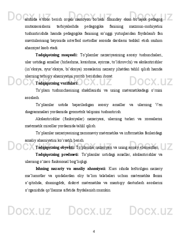 alohida   e’tibor   berish   orqali   namoyon   bo‘ladi.   Shunday   ekan   bo‘lajak   pedagog
mutaxassislarni   tarbiyalashda   pedagogika   fanining   mazmun-mohiyatini
tushuntirishda   hamda   pedagogika   fanining   so‘nggi   yutuqlaridan   foydalanib   fan
mavzularining   bayonida   interfaol   metodlar   asosida   darslarni   tashkil   etish   muhim
ahamiyat kasb etadi. 
Tadqiqotning   maqsadi:   To‘plamlar   nazariyasining   asosiy   tushunchalari,
ular ustidagi amallar (birlashma, kesishma, ayirma, to‘ldiruvchi) va akslantirishlar
(in’eksiya,   syur’eksiya,  bi’eksiya)   xossalarini   nazariy  jihatdan   tahlil  qilish   hamda
ularning tatbiqiy ahamiyatini yoritib berishdan iborat.
Tadqiqotning vazifalari:
To‘plam   tushunchasining   shakllanishi   va   uning   matematikadagi   o‘rnini
asoslash.
To‘plamlar   ustida   bajariladigan   asosiy   amallar   va   ularning   Ven
diagrammalari yordamida geometrik talqinini tushuntirish.
Akslantirishlar   (funksiyalar)   nazariyasi,   ularning   turlari   va   xossalarini
matematik misollar yordamida tahlil qilish.
To‘plamlar nazariyasining zamonaviy matematika va informatika fanlaridagi
amaliy ahamiyatini ko‘rsatib berish.
Tadqiqotning obyekti:  To‘plamlar nazariyasi va uning asosiy elementlari.
Tadqiqotning   predmeti:   To‘plamlar   ustidagi   amallar,   akslantirishlar   va
ularning o‘zaro funksional bog‘liqligi.
Ishning   nazariy   va   amaliy   ahamiyati:   Kurs   ishida   keltirilgan   nazariy
ma’lumotlar   va   qoidalardan   oliy   ta’lim   talabalari   uchun   matematika   fanini
o‘qitishda,   shuningdek,   diskret   matematika   va   mantiqiy   dasturlash   asoslarini
o‘rganishda qo‘llanma sifatida foydalanish mumkin.
4 