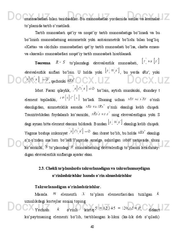 munosabatlari   bilan   tanisha dilar.   Bu   munosabatlar   yordamida   sonlar   va   kesmalar
to‘plamida tar tib o‘rnatiladi. 
Tartib   munosabati   qat’iy   va   noqat’iy   tartib   munosabatiga   bo‘li nadi   va   bu
bo‘linish   munosabatning   asimmetrik   yoki   antisimmetrik   bo‘lishi   bilan   bog‘liq.
«Katta»   va   «kichik»   munosabatlari   qat’iy   tartib   munosabati   bo‘lsa,   «katta   emas»
va «karrali» munosabatlari noqat’iy tartib munosabati hisoblanadi.
Teorema .     to‘plamdagi   ekvivalentlik   munosabati,  
ekvivalentlik   sinflari   bo‘lsin.   U   holda   yoki   ,   bu   yerda   sRs′,   yoki
, qachonki  .
Isbot.   Faraz   qilaylik,     bo‘lsin,   aytish   mumkinki,   shunday   t
element   topiladiki,     bo‘ladi.   Shuning   uchun     o‘rinli
ekanligidan,   simmetriklik   asosida     o‘rinli   ekanligi   kelib   chiqadi.
Tranzitivlikdan   foydalanib   ko‘ramizki,     ning   ekvivalentligini   yoki   S
dagi aynan bitta element ekanini bildiradi. Bundan   ekanligi kelib chiqadi.
Yagona boshqa imkoniyat    dan iborat bo‘lib, bu holda    ekanligi
o‘z-o‘zidan   ma`lum   bo‘ladi.Yuqorida   amalga   oshirilgan   isbot   natijasida   shuni
ko‘ramizki,   to‘plamdagi   munosabatning ekvivalentligi to‘plamni kesishmay -
digan ekvivalentlik sinflariga ajratar ekan. 
2.3.  Chekli to‘plamlarda takrorlanadigan va takrorlanmaydigan
o‘rinlashtirishlar hamda o‘rin almashtirishlar
Takrorlanadigan o‘rinlashtirishlar.
Masala.     elementli     to‘plam   elementlaridan   tuzilgan  
uzunlikdagi kortejlar sonini toping. 
Yechish.     o‘rinli   kortej   dekart
ko‘paytmaning   elementi   bo‘lib,   tartiblangan   k-likni   (ka-lik   deb   o‘qiladi)
40 