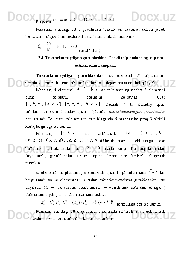 Bu yerda  .
Masalan,   sinfdagi   20   o‘quvchidan   tozalik   va   davomat   uchun   javob
beruvchi 2 o‘quvchini necha xil usul bilan tanlash mumkin?
 (usul bilan).
2.4.  Takrorlanmaydigan guruhlashlar. Chekli to‘plamlarning to‘plam
ostilari sonini aniqlash
Takrorlanmaydigan   guruhlashlar.   «m   elementli   X   to‘plamning
nechta  k  elementli qism to‘plamlari bor?» – degan masalani hal qilaylik.
Masalan,   4   elementli     to‘plamning   nechta   3   elementli
qism   to‘plami   borligini   ko‘raylik.   Ular
.   Demak,   4   ta   shunday   qism
to‘plam   bor   ekan.   Bunday   qism   to‘plamlar   takrorlanmaydigan   guruhlashlar
deb   ataladi.   Bu   qism   to‘plamlarni   tartiblaganda   6   barobar   ko‘proq   3   o‘rinli
kortejlarga ega bo‘lamiz.
Masalan,     ni   tartiblasak:  
tartiblangan   uchliklarga   ega
bo‘lamiz,   tartiblanishlar   soni     marta   ko‘p.   Bu   bog‘lanishdan
foydalanib,   guruhlashlar   sonini   topish   formulasini   keltirib   chiqarish
mumkin.
m   elementli   to‘plamning   k   elementli   qism   to‘plamlari   soni     bilan
belgilanadi   va   m   elementdan   k   tadan   takrorlanmaydigan   guruhlashlar   soni
deyiladi.   (C   –   fransuzcha   combinaison   –   «birik ma»   so‘zidan   olingan.)
Takrorlanmaydigan guruhlashlar soni uchun
  formulaga ega bo‘lamiz.
Masala.   Sinfdagi   20   o‘quvchidan   ko‘rikda   ishtirok   etish   uchun   uch
o‘quvchini necha xil usul bilan tanlash mumkin?
43 