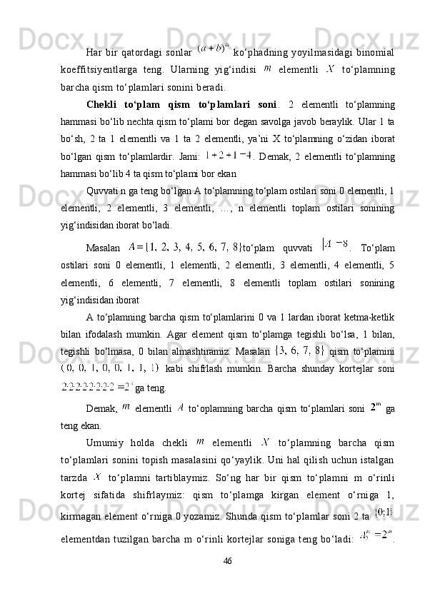 Har   bir   qatordagi   sonlar     ko‘phadning   yoyilmasidagi   binomial
koeffitsiyentlarga   teng.   Ularning   yig‘indisi     elementli     to‘plamning
barcha qism to‘plamlari sonini beradi.
Chekli   to‘plam   qism   to‘plamlari   soni .   2   el е m е ntli   to‘plamning
hammasi bo‘lib nechta qism to‘plami b о r degan savolga javob beraylik. Ular 1 ta
bo‘sh,   2   ta   1   el е m е ntli   va   1   ta   2   el е m е ntli,   ya’ni   X   to‘plamning   o‘zidan   ib о rat
bo‘lgan   qism   to‘plamlardir.   Jami:   .   D е mak,   2   el е m е ntli   to‘plamning
hammasi bo‘lib 4 ta qism to‘plami b о r ekan
Quvvati n ga teng bo‘lgan A to‘plamning to‘plam ostilari soni 0 elementli, 1
elementli,   2   elementli,   3   elementli,   …,   n   elementli   toplam   ostilari   sonining
yig‘indisidan iborat bo‘ladi.
Masalan   to‘plam   quvvati   .   To‘plam
ostilari   soni   0   elementli,   1   elementli,   2   elementli,   3   elementli,   4   elementli,   5
elementli,   6   elementli,   7   elementli,   8   elementli   toplam   ostilari   sonining
yig‘indisidan iborat 
A  to‘plamning  barcha   qism   to‘plamlarini   0   va  1   lardan  iborat   ketma-ketlik
bilan   ifodalash   mumkin.   Agar   element   qism   to‘plamga   tegishli   bo‘lsa,   1   bilan,
tegishli   bo‘lmasa,   0   bilan   almashtiramiz.   Masalan     qism   to‘plamini
  kabi   shifrlash   mumkin.   Barcha   shunday   kortejlar   soni
 
ga teng.
Demak,     elementli     to‘oplamning   barcha   qism   to‘plamlari   soni    
ga
teng ekan.
Umumiy   holda   chekli     elementli     to‘plamning   barcha   qism
to‘plamlari  sonini  topish  masalasini   qo‘yaylik.  Uni  hal   qilish  uchun istalgan
tarzda     to‘plamni   tartiblaymiz.   So‘ng   har   bir   qism   to‘plamni   m   o‘rinli
kortej   sifatida   shifrlaymiz:   qism   to‘plamga   kirgan   element   o‘rniga   1,
kirmagan element o‘rniga 0 yozamiz. Shunda qism to‘plamlar soni 2 ta 
elementdan   tuzilgan   barcha   m   o‘rinli   kortejlar   soniga   teng   bo‘ladi:   .
46 