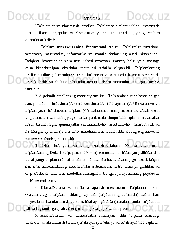 XULOSA
“To’plamlar   va   ular   ustida   amallar.   To’plamda   akslantirishlar”   mavzusida
olib   borilgan   tadqiqotlar   va   il мий -nazariy   tahlillar   asosida   quyidagi   muhim
xulosalarga kelindi:
1.   To‘plam   tushunchasining   fundamental   tabiati:   To‘plamlar   nazariyasi
zamonaviy   matematika,   informatika   va   mantiq   fanlarining   asosi   hisoblanadi.
Tadqiqot   davomida   to‘plam   tushunchasi   muayyan   umumiy   belgi   yoki   xossaga
ko‘ra   birlashtirilgan   obyektlar   majmuasi   sifatida   o‘rganildi.   To‘plamlarning
berilish   usullari   (elementlarini   sanab   ko‘rsatish   va   xarakteristik   xossa   yordamida
berish)   chekli   va   cheksiz   to‘plamlar   uchun   turlicha   samaradorlikka   ega   ekanligi
asoslandi.
2. Algebraik amallarning mantiqiy tuzilishi: To‘plamlar ustida bajariladigan
asosiy amallar – birlashma (A  ∪  B), kesishma (A ∩ B), ayirma (A \ B) va universal
to‘plamgacha   to‘ldiruvchi   to‘plam  (A')   tushunchalarining  matematik  tabiati  Venn
diagrammalari va mantiqiy operatorlar yordamida chuqur tahlil qilindi. Bu amallar
ustida   bajariladigan   qonuniyatlar   (kommutativlik,   assotsiativlik,   distributivlik   va
De Morgan qonunlari) matematik mulohazalarni soddalashtirishning eng universal
mexanizmi ekanligi ko‘rsatildi.
3.   Dekart   ko'paytma   va   uning   geometrik   talqini:   Ikki   va   undan   ortiq
to‘plamlarning   Dekart   ko‘paytmasi   (A   ×   B)   elementlar   tartiblangan   juftliklaridan
iborat yangi to‘plamni hosil qilishi isbotlandi. Bu tushunchaning geometrik talqini
elementar matematikadagi koordinatalar sistemasidan tortib, funksiya grafiklari va
ko‘p   o‘lchovli   fazolarni   modellashtirishgacha   bo‘lgan   jarayonlarning   poydevori
bo‘lib xizmat qiladi.
4.   Klassifikatsiya   va   sinflarga   ajratish   mexanizmi:   To‘plamni   o‘zaro
kesishmaydigan   to‘plam   ostilariga   ajratish   (to‘plamning   bo‘linishi)   tushunchasi
ob’yektlarni  tizimlashtirish  va  klassifikatsiya   qilishda  (masalan,  sonlar   to‘plamini
juft va toq sonlarga ajratish) eng muhim pedagogik va ilmiy vositadir.
5.   Akslantirishlar   va   munosabatlar   nazariyasi:   Ikki   to‘plam   orasidagi
mosliklar va akslantirish turlari (in’eksiya, syur’eksiya va bi’eksiya) tahlil qilindi.
48 