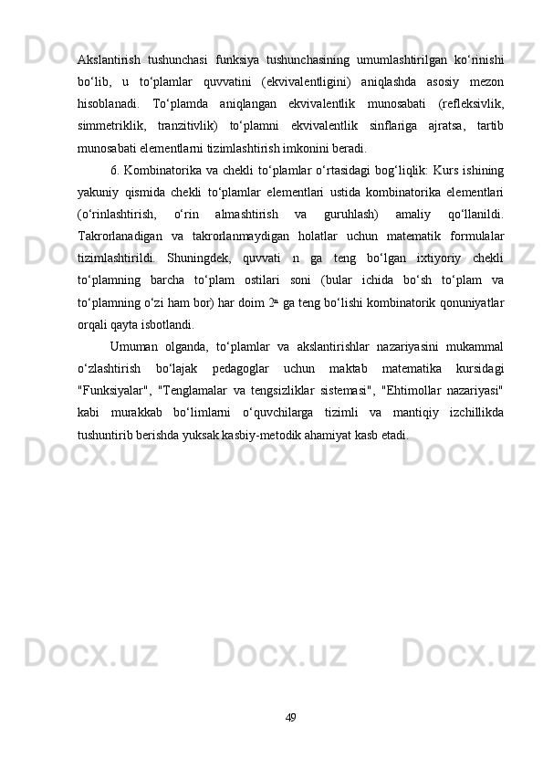 Akslantirish   tushunchasi   funksiya   tushunchasining   umumlashtirilgan   ko‘rinishi
bo‘lib,   u   to‘plamlar   quvvatini   (ekvivalentligini)   aniqlashda   asosiy   mezon
hisoblanadi.   To‘plamda   aniqlangan   ekvivalentlik   munosabati   (refleksivlik,
simmetriklik,   tranzitivlik)   to‘plamni   ekvivalentlik   sinflariga   ajratsa,   tartib
munosabati elementlarni tizimlashtirish imkonini beradi.
6.  Kombinatorika  va   chekli   to‘plamlar   o‘rtasidagi   bog‘liqlik:   Kurs  ishining
yakuniy   qismida   chekli   to‘plamlar   elementlari   ustida   kombinatorika   elementlari
(o‘rinlashtirish,   o‘rin   almashtirish   va   guruhlash)   amaliy   qo‘llanildi.
Takrorlanadigan   va   takrorlanmaydigan   holatlar   uchun   matematik   formulalar
tizimlashtirildi.   Shuningdek,   quvvati   n   ga   teng   bo‘lgan   ixtiyoriy   chekli
to‘plamning   barcha   to‘plam   ostilari   soni   (bular   ichida   bo‘sh   to‘plam   va
to‘plamning o‘zi ham bor) har doim 2ⁿ ga teng bo‘lishi kombinatorik qonuniyatlar
orqali qayta isbotlandi.
Umuman   olganda,   to‘plamlar   va   akslantirishlar   nazariyasini   mukammal
o‘zlashtirish   bo‘lajak   pedagoglar   uchun   maktab   matematika   kursidagi
"Funksiyalar",   "Tenglamalar   va   tengsizliklar   sistemasi",   "Ehtimollar   nazariyasi"
kabi   murakkab   bo‘limlarni   o‘quvchilarga   tizimli   va   mantiqiy   izchillikda
tushuntirib berishda yuksak kasbiy-metodik ahamiyat kasb etadi.
49 
