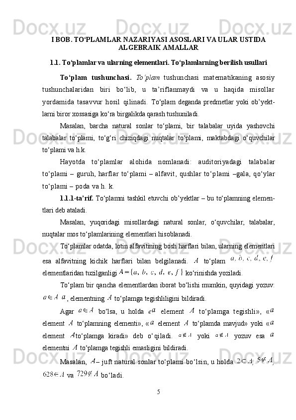 I BOB. TO‘PLAMLAR NAZARIYASI ASOSLARI VA ULAR USTIDA
ALGEBRAIK AMALLAR
1.1.  To‘plamlar va ularning elementlari. To‘plamlarning berilish usullari
To‘plam   tushunchasi.   To‘plam   tushunchasi   matematikaning   asosiy
tushunchalaridan   biri   bo‘lib,   u   ta’riflanmaydi   va   u   haqida   misollar
yordamida   tasav vur   hosil   qilinadi.   To‘plam   deganda   predmetlar   yoki   ob’yekt -
larni biror xossasiga ko‘ra birgalikda qarash tushuniladi.
Masalan,   barcha   natural   sonlar   to‘plami,   bir   talabalar   uyida   yashovchi
talabalar   to‘plami,   to‘g‘ri   chiziqdagi   nuqtalar   to‘plami,   mak tabdagi   o‘quvchilar
to‘plami va h.k.
Hayotda   to‘plamlar   alohida   nomlanadi:   auditoriyadagi   talaba lar
to‘plami   –   guruh,   harflar   to‘plami   –   alfavit,   qushlar   to‘p lami   –gala,   qo‘ylar
to‘plami – poda va h. k.
1.1.1-ta’rif.   To‘plamni tashkil etuvchi ob’yektlar – bu to‘plamning elemen -
tlari deb ataladi. 
Masalan,   yuqoridagi   misollardagi   natural   sonlar,   o‘quvchilar,   talabalar,
nuqtalar mos to‘plamlarining elementlari hisoblanadi. 
To‘plamlar odatda, lotin alfavitining bosh harflari bilan, ular ning elementlari
esa   alfavitning   kichik   harflari   bilan   belgila nadi.     to‘plam  
elementlaridan tuzilganligi   ko‘rinishda yoziladi.
To‘plam bir qancha elementlardan iborat bo‘lishi mumkin,   quyidagi yoz uv :
  , elementning   to‘plamga tegishliligini bildiradi.
Agar     bo‘lsa,   u   holda   «   element     to‘plamga   tegishli»,   «
element     to‘plamning   elementi»,   «   element     to‘plamda   mav jud»   yoki   «
element   to‘plamga   kiradi»   deb   o‘qiladi.     yoki     yozuv   esa  
elementni   to‘plamga tegishli emasligini bildiradi . 
Masalan,   – juft natural sonlar to‘plami bo‘lsin, u holda   ,  ,
 va   bo‘ladi.
5 