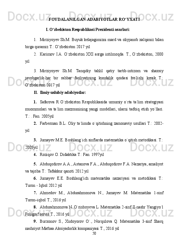 FOYDALANILGAN ADABIYOTLAR RO‘YXATI
I. О‘zbekiston Respublikasi Prezidenti   asarlari:
1. Mirziyoyev Sh.M. Buyuk kelajagimizni mard va oliyjanob xalqimiz bilan
birga quramiz T.: O’zbekiston 2017   yil
2. Karimov   I.A.   O`zbekiston   XXI   asrga   intilmoqda.   T.,   O`zbekiston,   2000
yil
3. Mirziyoyev   Sh.M.   Tanqidiy   tahlil   qatiy   tartib-intizom   va   shaxsiy
javobgarlik-har   bir   rahbar   faoliyatining   kundalik   qoidasi   bo`lishi   kerak   T.:
O’zbekiston 2017   yil
II. Ilmiy-uslubiy adabiyotlar:
1. Safarova   R   O ` zbekiston   Respublikasida   umumiy   o ` rta   ta ` lim   strategiyasi
muommolari   va   ta ` lim   mazmunining   yangi   modellari ,   ularni   tadbiq   etish   yo ` llari .
T.: . Fan.   2005yil
2. Farberman   B.L.   Oliy   ta`limda   o`qitishning   zamonaviy   usullari   T.:   2002-
yil
3. Jumayev M.E. Boshlang`ich sinflarda matematika o`qitish metodikasi. T.:
2005yil
4. Roziqov O. Didaktika T.: Fan.   1997yil
5. Abduqodirov A.A., Astanova F.A., Abduqodirov F.A. Nazariya, amaliyot
va tajriba T.: Tafakkur qanoti 2012   yil
6. Jumayev   E.E.   Boshlang’ich   matematika   nazariyasi   va   metodikasi   T.:
Turon - Iqbol 2012   yil
7. Ahmedov   M.,   Abdurahmonova   N.,   Jumayev   M.   Matematika   1-sinf
Turon–iqbol T., 2016   yil
8. Abdurahmonova N. O`rinboyeva L. Matematika 2-sinf II-nashr Yangiyo`l
Poligraf servis T., 2016   yil
9. Burxonov   S.,   Xudoyorov   O`.,   Norqulova   Q.   Matematika   3-sinf   Sharq
nashriyot Matbaa Aksiyadorlik kompaniyasi T., 2016   yil
50 