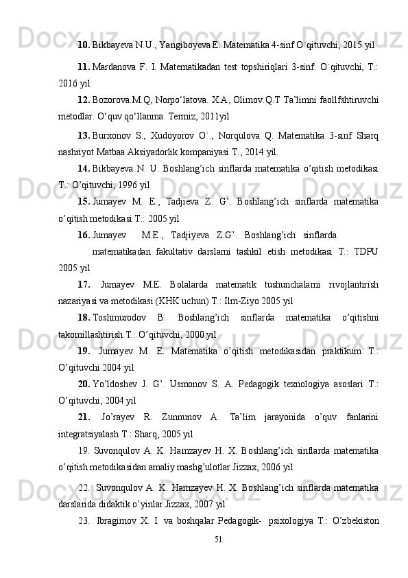 10. Bikbayeva N.U., Yangiboyeva E. Matematika 4-sinf O`qituvchi, 2015   yil
11. Mardanova   F.   I.   Matematikadan   test   topshiriqlari   3-sinf.   O`qituvchi,   T.:
2016 yil
12. Bozorova.M.Q, Norpo‘latova. X.A, Olimov.Q.T Ta’limni faollfshtiruvchi
metodlar. O‘quv qo‘llanma. Termiz,   2011yil
13. Burxonov   S.,   Xudoyorov   O`.,   Norqulova   Q.   Matematika   3-sinf   Sharq
nashriyot Matbaa Aksiyadorlik kompaniyasi T., 2014   yil.
14. Bikbayeva   N.   U.   Boshlang’ich   sinflarda   matematika   o’qitish   metodikasi
T.: O’qituvchi, 1996   yil
15. Jumayev   M.   E.,   Tadjieva   Z.   G’.   Boshlang’ich   sinflarda   matematika
o’qitish metodikasi T.: 2005   yil
16. Jumayev M.E., Tadjiyeva Z.G’. Boshlang’ich sinflarda
matematikadan   fakultativ   darslarni   tashkil   etish   metodikasi   T.:   TDPU
2005   yil
17.   Jumayev   M.E.   Bolalarda   matematik   tushunchalarni   rivojlantirish
nazariyasi va metodikasi (KHK uchun) T.: Ilm-Ziyo 2005   yil
18. Toshmurodov   B.   Boshlang’ich   sinflarda   matematika   o’qitishni
takomillashtirish T.: O’qituvchi, 2000   yil
19.   Jumayev   M.   E.   Matematika   o’qitish   metodikasidan   praktikum   T.:
O’qituvchi 2004 yil
20. Yo’ldoshev   J.   G’.   Usmonov   S.   A.   Pedagogik   texnologiya   asoslari   T.:
O’qituvchi, 2004   yil
21.   Jo’rayev   R.   Zunnunov   A.   Ta’lim   jarayonida   o’quv   fanlarini
integratsiyalash T.: Sharq, 2005   yil
19.   Suvonqulov   A.   K.   Hamzayev   H.   X.   Boshlang’ich   sinflarda   matematika
o’qitish metodikasidan amaliy mashg’ulotlar Jizzax, 2006 yil
22.   Suvonqulov   A.   K.   Hamzayev   H.   X.   Boshlang’ich   sinflarda   matematika
darslarida didaktik o’yinlar Jizzax, 2007   yil
23.   Ibragimov   X.   I.   va   boshqalar   Pedagogik-   psixologiya   T.:   O’zbekiston
51 
