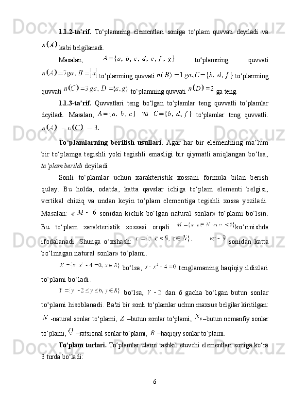 1.1.2-ta’rif.   To‘plamning   elementlari   soniga   to‘plam   quvvati   deyiladi   va
 kabi belgilanadi.
Masalan,     to‘plamning   quvvati
to‘plamning quvvati    to‘plamning
quvvati   to‘plamning quvvati   ga teng.
1.1.3-ta’rif.   Quvvatlari   teng   bo‘lgan   to‘plamlar   teng   quvvatli   to‘plamlar
deyiladi.   Masalan,     to‘plamlar   teng   quvvatli.
To‘plamlarning   berilish   usullari.   Agar   har   bir   elementning   ma’lum
bir   to‘plamga   tegishli   yoki   tegishli   emasligi   bir   qiymatli   aniqlangan   bo‘lsa,
to‘plam berildi  deyiladi.
Sonli   to‘plamlar   uchun   xarakteristik   xossani   formula   bilan   berish
qulay.   Bu   holda,   odatda,   katta   qavslar   ichiga   to‘plam   elementi   belgisi,
vertikal   chiziq   va   undan   keyin   to‘plam   elementiga   tegishli   xossa   yoziladi.
Masalan:   «     sonidan   kichik   bo‘lgan   natural   sonlar»   to‘plami   bo‘lsin.
Bu   to‘plam   xarakteristik   xossasi   orqali   ko‘rinishda
ifodalanadi.   Shunga   o‘xshash:     sonidan   katta
bo‘lmagan natural sonlar» to‘plami.
  bo‘lsa,     tenglamaning   haqiqiy   ildizlari
to‘plami bo‘ladi.
  bo‘lsa,     dan   6   gacha   bo‘ l gan   butun   sonlar
to‘plami   hisoblanadi.   Ba'zi bir sonli to‘plamlar uchun maxsus bеlgilar kiritilgan:
 -natural sonlar to‘plami,   –butun sonlar to‘plami,  –butun nomanfiy sonlar
to‘plami,   –ratsional sonlar to‘plami,   –haqiqiy sonlar to‘plami. 
To‘plam turlari.   To‘plamlar ularni   tashkil etuvchi   elementlari soniga ko‘ra
3 turda bo‘ladi:
6 