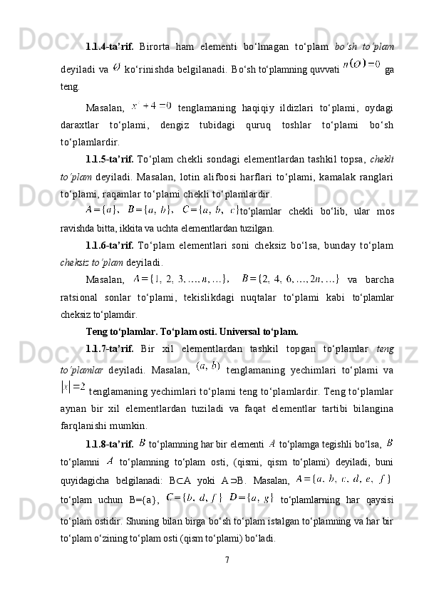 1.1.4-ta’rif.   Birorta   ham   elementi   bo‘lmagan   to‘plam   bo‘sh   to‘plam
deyiladi  va     ko‘rinishda  belgilanadi.   Bo‘sh to‘plamning quvvati   ga
teng.
Masalan,     tenglamaning   haqiqiy   ildizlari   to‘plami,   oydagi
daraxtlar   to‘plami,   dengiz   tubidagi   quruq   toshlar   to‘plami   bo‘sh
to‘plamlardir.
1.1.5-ta’rif.   To‘plam   chekli   sondagi   elementlardan   tashkil   topsa,   chekli
to‘plam   deyiladi.   Masalan,   lotin   alifbosi   harflari   to‘plami,   kamalak   ranglari
to‘plami, raqamlar to‘plami chekli to‘plamlardir.  
to‘plamlar   ch е kli   bo‘lib,   ular   m о s
ravishda bitta, ikkita va uchta el е m е ntlardan tuzilgan.
1.1.6-ta’rif.   To‘plam   elementlari   soni   cheksiz   bo‘lsa,   bunday   to‘plam
cheksiz to‘plam  deyiladi. 
Masalan,     va   barcha
ratsional   sonlar   to‘plami,   tekislikdagi   nuqtalar   to‘plami   kabi   to‘plamlar
ch е ksiz to‘plamdir.
Teng to‘plamlar. To‘plam osti. Universal to‘plam.
1.1.7-ta’rif.   Bir   xil   elementlardan   tashkil   topgan   to‘plamlar   teng
to‘plamlar   deyiladi.   Masalan,     tenglamaning   yechimlari   to‘plami   va
 tenglamaning yechimlari to‘plami teng to‘plamlardir. Teng to‘plamlar
aynan   bir   xil   elementlardan   tuziladi   va   faqat   elementlar   tartibi   bilangina
farqlanishi mumkin.
1.1.8-ta’rif.    to‘plamning har bir elementi   to‘plamga tegishli bo‘lsa,  
to‘plamni     to‘plamning   to‘plam   osti,   (qismi,   qism   to‘plami)   deyiladi,   buni
quyidagicha   belgilanadi:   B⊂	A   yoki   A		B .   Masalan,  
to‘plam   uchun   B= {a},
      to‘plamlarning   har   qaysisi
to‘plam ostidir. Shuning bilan birga bo‘sh to‘plam istalgan to‘plamning va har bir
to‘plam o‘zining to‘plam osti (qism to‘plami) bo‘ladi.
7 