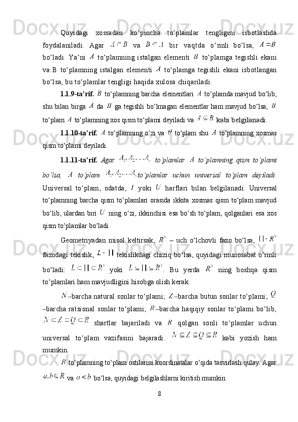 Quyidagi   xossadan   ko‘pincha   to‘plamlar   tengligini   isbotlashda
foydalaniladi.   A gar     va     b i r   v a q t d a   o ‘ rinli   bo‘lsa,  
bo‘ladi.   Ya ‘ ni     to‘plamning   istalgan   elementi     to‘plamga   tegishli   ekani
va   B   to‘plamning   istalgan   elementi     to‘plamga   tegishli   ekani   isbotlangan
bo‘lsa, bu to‘plamlar tengligi haqida xulosa chiqariladi.  
1.1.9-ta’rif.     to‘plamning barcha elementlari     to‘plamda mavjud bo‘lib,
shu bilan birga     da     ga tegishli  bo‘lmagan elementlar ham  mavjud bo‘lsa,  
to‘plam   to‘plamning xos qism to‘plami deyiladi va   kabi belgilanadi.
1.1.10-ta’rif.     to‘plamning o‘zi va     to‘plam shu     to‘plamning xosmas
qism to‘plami deyiladi.
1.1.11-ta’rif.   Agar     to‘plamlar     to‘plamning   qism   to‘plami
bo‘lsa,     to‘plam   to‘plamlar   uchun   universal   to‘plam   deyiladi.
Universal   to‘plam,   odatda,     yoki     harflari   bilan   belgilanadi.   Universal
to‘plamning   barcha   qism   to‘plamlari   orasida   ikkita   xosmas   qism   to‘plam   mavjud
bo‘lib,  ulardan  biri     ning  o‘zi,  ikkinchisi   esa   bo‘sh   to‘plam,  qolganlari   esa   xos
qism to‘plamlar bo‘ladi. 	
Geometriyadan   misol   keltirsak,  	 –   uch   o‘lchovli   fazo   bo‘lsa,	 	
fazodagi tekislik,	 	  tekislikdagi chiziq bo‘lsa, quyidagi munosabat o‘rinli	
bo‘ladi:  	 yoki  	.  Bu   yerda  	 	ning   boshqa   qism	
to‘plamlari ham mavjudligini hisobga olish kerak. 
barcha natural sonlar to‘plami; 	
‒ barcha butun sonlar to‘plami; 	‒
‒ barcha   ratsional   sonlar   to‘plami;   barcha   haqiqiy   sonlar   to‘plami   bo‘lib,	
‒
  shartlar   bajariladi   va     qolgan   sonli   to‘plamlar   uchun
universal   to‘plam   vazifasini   bajaradi.	
 	  kabi   yozish   ham	
mumkin.
 to‘plamning to‘plam ostilarini koordinatalar o‘qida tasvirlash qulay. Agar
  va   bo‘lsa, quyidagi bеlgilashlarni kiritish mumkin.  
8 