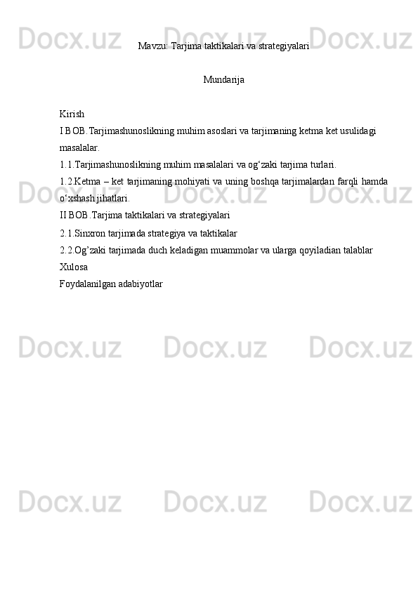 Mavzu:   Tarjima taktikalari va strategiyalari 
Mundarija
Kirish 
I BOB. Tarjimashunoslikning muhim asoslari va tarjimaning ketma ket usulidagi 
masalalar.
1.1. Tarjimashunoslikning muhim masalalari va og‘zaki tarjima turlari.  
1.2. Ketma – ket tarjimaning mohiyati va uning boshqa tarjimalardan farqli hamda
o‘xshash jihatlari.
II BOB. Tarjima taktikalari va strategiyalari
2.1. Sinxron tarjimada strategiya va taktikalar 
2.2. Og’zaki tarjimada duch keladigan muammolar va ularga   qoyiladian talablar
Xulosa 
Foydalanilgan adabiyotlar 