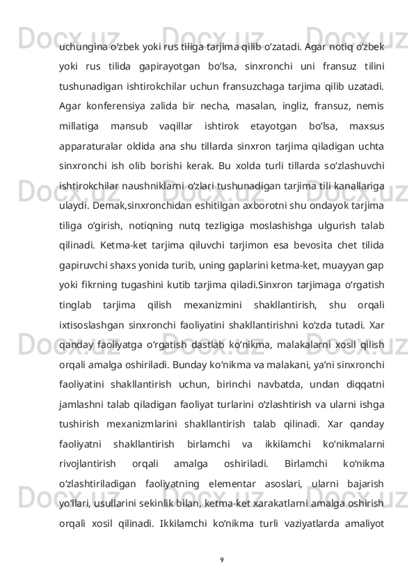 uchungina  о ‘zbek yoki rus tiliga tarjima qilib  о ‘zatadi. Agar notiq  о ‘zbek
yoki   rus   tilida   gapirayotgan   b о ‘lsa,   sinxronchi   uni   fransuz   tilini
tushunadigan   ishtirokchilar   uchun   fransuzchaga   tarjima   qilib   uzatadi.
Agar   konferensiya   zalida   bir   necha,   masalan,   ingliz,   fransuz,   nemis
millatiga   mansub   vaqillar   ishtirok   etayotgan   b о ‘lsa,   maxsus
apparaturalar   oldida   ana   shu   tillarda   sinxron   tarjima   qiladigan   uchta
sinxronchi   ish   olib   borishi   kerak.   Bu   xolda   turli   tillarda   s о ‘zlashuvchi
ishtirokchilar naushniklarni   о ‘zlari tushunadigan tarjima tili kanallariga
ulaydi. Demak,sinxronchidan eshitilgan axborotni shu ondayok tarjima
tiliga   о ‘girish,   notiqning   nutq   tezligiga   moslashishga   ulgurish   talab
qilinadi.   Ketma-ket   tarjima   qiluvchi   tarjimon   esa   bevosita   chet   tilida
gapiruvchi shaxs yonida turib, uning gaplarini ketma-ket, muayyan gap
yoki   fikrning   tugashini   kutib   tarjima   qiladi.Sinxron   tarjimaga   о ‘rgatish
tinglab   tarjima   qilish   mexanizmini   shakllantirish,   shu   orqali
ixtisoslashgan   sinxronchi   faoliyatini   shakllantirishni   k о ‘zda   tutadi.   Xar
qanday   faoliyatga   о ‘rgatish   dastlab   k о ‘nikma,   malakalarni   xosil   qilish
orqali amalga oshiriladi. Bunday k о ‘nikma va malakani, ya’ni sinxronchi
faoliyatini   shakllantirish   uchun,   birinchi   navbatda,   undan   diqqatni
jamlashni   talab   qiladigan   faoliyat   turlarini   о ‘zlashtirish   va   ularni   ishga
tushirish   mexanizmlarini   shakllantirish   talab   qilinadi.   Xar   qanday
faoliyatni   shakllantirish   birlamchi   va   ikkilamchi   k о ‘nikmalarni
rivojlantirish   orqali   amalga   oshiriladi.   Birlamchi   k о ‘nikma
о ‘zlashtiriladigan   faoliyatning   elementar   asoslari,   ularni   bajarish
y о ‘llari, usullarini sekinlik bilan, ketma-ket xarakatlarni amalga oshirish
orqali   xosil   qilinadi.   Ikkilamchi   k о ‘nikma   turli   vaziyatlarda   amaliyot
9 