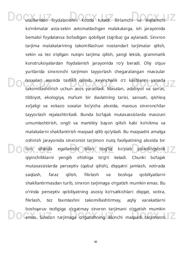 usullaridan   foydalanishni   k о ‘zda   tutadi.   Birlamchi   va   ikqilamchi
k о ‘nikmalar   asta-sekin   avtomatlashgan   malakalarga,   ish   jarayonida
bemalol   foydalansa   b о ‘ladigan   qobiliyat   (tajriba)   ga   aylanadi.   Sinxron
tarjima   malakalarining   takomillashuvi   nostandart   tarjimalar   qilish,
sekin   va   tez   о ‘qilgan   nutqni   tarjima   qilish,   yangi   leksik,   grammatik
konstruksiyalardan   foydalanish   jarayonida   r о ‘y   beradi.   Oliy   о ‘quv
yurtlarida   sinxronchi   tarjimon   tayyorlash   chegaralangan   mavzular
(soxalar)   asosida   tashkil   qilinib,   keyinchalik   о ‘z   kasblarini   yanada
takomillashtirish   uchun   asos   yaratiladi.   Masalan,   adabiyot   va   san’at,
tibbiyot,   ekologiya,   ma’lum   bir   davlatning   tarixi,   sanoati,   qishloq
x о ‘jaligi   va   xokazo   soxalar   b о ‘yicha   aloxida,   maxsus   sinxronchilar
tayyorlash   rejalashtiriladi.   Bunda   b о ‘lajak   mutaxassislarda   mavzuni
umumlashtirish,   ongli   va   mantikiy   bayon   qilish   kabi   k о ‘nikma   va
malakalarni shakllantirish maqsad qilib q о ‘yiladi. Bu maqsadni amalga
oshirish   jarayonida   sinxronist   tarjimon   nutq   faoliyatining   aloxida   bir
turi   sifatida   egallanishi   bilan   bog‘liq   k о ‘plab   psixolingvistik
qiyinchiliklarni   yengib   о ‘tishiga   t о ‘g‘ri   keladi.   Chunki   b о ‘lajak
mutaxassislarda   perseptiv   (qabul   qilish),   diqqatni   jamlash,   xotirada
saqlash,   faraz   qilish,   fikrlash   va   boshqa   qobiliyatlarni
shakllantirmasdan turib, sinxron tarjimaga  о ‘rgatish mumkin emas. Bu
о ‘rinda   perseptiv   qobiliyatning   asosiy   k о ‘rsatkichlari:   diqqat,   xotira,
fikrlash,   tez   faxmlashni   takomillashtirmay,   aqliy   xarakatlarni
boshqaruv   tezligiga   о ‘rgatmay   sinxron   tarjimani   о ‘rgatish   mumkin
emas.   Sinxron   tarjimaga   о ‘rgatishning   ikkinchi   maqsadi   tarjimonni
10 