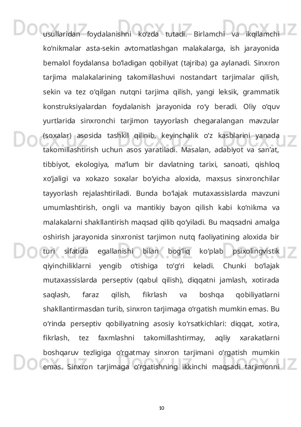 usullaridan   foydalanishni   k о ‘zda   tutadi.   Birlamchi   va   ikqilamchi
k о ‘nikmalar   asta-sekin   avtomatlashgan   malakalarga,   ish   jarayonida
bemalol   foydalansa   b о ‘ladigan   qobiliyat   (tajriba)   ga   aylanadi.   Sinxron
tarjima   malakalarining   takomillashuvi   nostandart   tarjimalar   qilish,
sekin   va   tez   о ‘qilgan   nutqni   tarjima   qilish,   yangi   leksik,   grammatik
konstruksiyalardan   foydalanish   jarayonida   r о ‘y   beradi.   Oliy   о ‘quv
yurtlarida   sinxronchi   tarjimon   tayyorlash   chegaralangan   mavzular
(soxalar)   asosida   tashkil   qilinib,   keyinchalik   о ‘z   kasblarini   yanada
takomillashtirish   uchun   asos   yaratiladi.   Masalan,   adabiyot   va   san’at,
tibbiyot,   ekologiya,   ma’lum   bir   davlatning   tarixi,   sanoati,   qishloq
x о ‘jaligi   va   xokazo   soxalar   b о ‘yicha   aloxida,   maxsus   sinxronchilar
tayyorlash   rejalashtiriladi.   Bunda   b о ‘lajak   mutaxassislarda   mavzuni
umumlashtirish,   ongli   va   mantikiy   bayon   qilish   kabi   k о ‘nikma   va
malakalarni shakllantirish maqsad qilib q о ‘yiladi. Bu maqsadni amalga
oshirish   jarayonida   sinxronist   tarjimon   nutq   faoliyatining   aloxida   bir
turi   sifatida   egallanishi   bilan   bog‘liq   k о ‘plab   psixolingvistik
qiyinchiliklarni   yengib   о ‘tishiga   t о ‘g‘ri   keladi.   Chunki   b о ‘lajak
mutaxassislarda   perseptiv   (qabul   qilish),   diqqatni   jamlash,   xotirada
saqlash,   faraz   qilish,   fikrlash   va   boshqa   qobiliyatlarni
shakllantirmasdan turib, sinxron tarjimaga  о ‘rgatish mumkin emas. Bu
о ‘rinda   perseptiv   qobiliyatning   asosiy   k о ‘rsatkichlari:   diqqat,   xotira,
fikrlash,   tez   faxmlashni   takomillashtirmay,   aqliy   xarakatlarni
boshqaruv   tezligiga   о ‘rgatmay   sinxron   tarjimani   о ‘rgatish   mumkin
emas.   Sinxron   tarjimaga   о ‘rgatishning   ikkinchi   maqsadi   tarjimonni
10