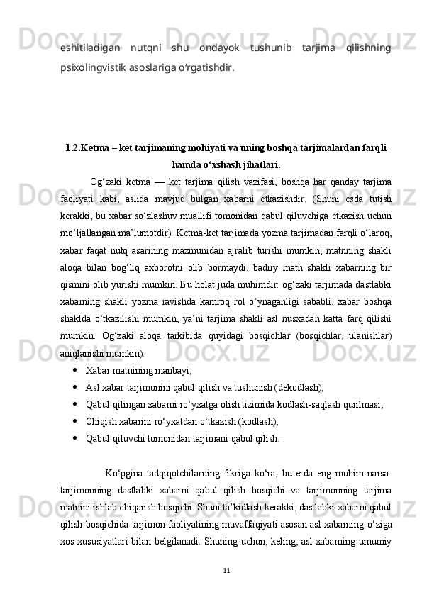 eshitiladigan   nutqni   shu   ondayok   tushunib   tarjima   qilishning
psixolingvistik asoslariga  о ‘rgatishdir. 
1.2. Ketma – ket tarjimaning mohiyati va uning boshqa tarjimalardan farqli
hamda o‘xshash jihatlari.
              Og‘zaki   ketma   —   ket   tarjima   qilish   vazifasi,   boshqa   har   qanday   tarjima
faoliyati   kabi,   aslida   mavjud   bulgan   xabarni   etkazishdir.   (Shuni   esda   tutish
kerakki, bu xabar sо‘zlashuv muallifi tomonidan qabul qiluvchiga etkazish uchun
mо‘ljallangan ma’lumotdir). Ketma-ket tarjimada yozma tarjimadan farqli о‘laroq,
xabar   faqat   nutq   asarining   mazmunidan   ajralib   turishi   mumkin;   matnning   shakli
aloqa   bilan   bog‘liq   axborotni   olib   bormaydi,   badiiy   matn   shakli   xabarning   bir
qismini olib yurishi mumkin. Bu holat juda muhimdir: og‘zaki tarjimada dastlabki
xabarning   shakli   yozma   ravishda   kamroq   rol   о‘ynaganligi   sababli,   xabar   boshqa
shaklda   о‘tkazilishi   mumkin,   ya’ni   tarjima   shakli   asl   nusxadan   katta   farq   qilishi
mumkin.   Og‘zaki   aloqa   tarkibida   quyidagi   bosqichlar   (bosqichlar,   ulanishlar)
aniqlanishi mumkin): 
 Xabar matnining manbayi;
 Asl xabar tarjimonini qabul qilish va tushunish (dekodlash);
 Qabul qilingan xabarni rо‘yxatga olish tizimida kodlash-saqlash qurilmasi;
 Chiqish xabarini rо‘yxatdan о‘tkazish (kodlash);
 Qabul qiluvchi tomonidan tarjimani qabul qilish.
                      K о ‘pgina   tadqiqotchilarning   fikriga   k о ‘ra,   bu   erda   eng   muhim   narsa-
tarjimonning   dastlabki   xabarni   qabul   qilish   bosqichi   va   tarjimonning   tarjima
matnini ishlab chiqarish bosqichi. Shuni ta’kidlash kerakki, dastlabki xabarni qabul
qilish bosqichida tarjimon faoliyatining muvaffaqiyati asosan asl xabarning   о ‘ziga
xos xususiyatlari bilan belgilanadi. Shuning uchun, keling, asl  xabarning umumiy
11 