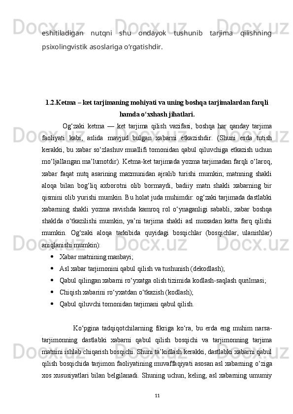 eshitiladigan   nutqni   shu   ondayok   tushunib   tarjima   qilishning
psixolingvistik asoslariga  о ‘rgatishdir. 
1.2. Ketma – ket tarjimaning mohiyati va uning boshqa tarjimalardan farqli
hamda o‘xshash jihatlari.
              Og‘zaki   ketma   —   ket   tarjima   qilish   vazifasi,   boshqa   har   qanday   tarjima
faoliyati   kabi,   aslida   mavjud   bulgan   xabarni   etkazishdir.   (Shuni   esda   tutish
kerakki, bu xabar sо‘zlashuv muallifi tomonidan qabul qiluvchiga etkazish uchun
mо‘ljallangan ma’lumotdir). Ketma-ket tarjimada yozma tarjimadan farqli о‘laroq,
xabar   faqat   nutq   asarining   mazmunidan   ajralib   turishi   mumkin;   matnning   shakli
aloqa   bilan   bog‘liq   axborotni   olib   bormaydi,   badiiy   matn   shakli   xabarning   bir
qismini olib yurishi mumkin. Bu holat juda muhimdir: og‘zaki tarjimada dastlabki
xabarning   shakli   yozma   ravishda   kamroq   rol   о‘ynaganligi   sababli,   xabar   boshqa
shaklda   о‘tkazilishi   mumkin,   ya’ni   tarjima   shakli   asl   nusxadan   katta   farq   qilishi
mumkin.   Og‘zaki   aloqa   tarkibida   quyidagi   bosqichlar   (bosqichlar,   ulanishlar)
aniqlanishi mumkin): 
 Xabar matnining manbayi;
 Asl xabar tarjimonini qabul qilish va tushunish (dekodlash);
 Qabul qilingan xabarni rо‘yxatga olish tizimida kodlash-saqlash qurilmasi;
 Chiqish xabarini rо‘yxatdan о‘tkazish (kodlash);
 Qabul qiluvchi tomonidan tarjimani qabul qilish.
                      K о ‘pgina   tadqiqotchilarning   fikriga   k о ‘ra,   bu   erda   eng   muhim   narsa-
tarjimonning   dastlabki   xabarni   qabul   qilish   bosqichi   va   tarjimonning   tarjima
matnini ishlab chiqarish bosqichi. Shuni ta’kidlash kerakki, dastlabki xabarni qabul
qilish bosqichida tarjimon faoliyatining muvaffaqiyati asosan asl xabarning   о ‘ziga
xos xususiyatlari bilan belgilanadi. Shuning uchun, keling, asl  xabarning umumiy
11