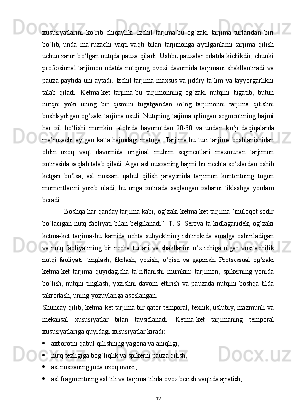 xususiyatlarini   k о ‘rib   chiqaylik.   Izchil   tarjima-bu   og‘zaki   tarjima   turlaridan   biri
b о ‘lib,   unda   ma’ruzachi   vaqti-vaqti   bilan   tarjimonga   aytilganlarni   tarjima   qilish
uchun zarur b о ‘lgan nutqda pauza qiladi. Ushbu pauzalar odatda kichikdir, chunki
professional  tarjimon odatda nutqning ovozi davomida tarjimani  shakllantiradi  va
pauza paytida uni  aytadi. Izchil  tarjima maxsus va jiddiy ta’lim  va tayyorgarlikni
talab   qiladi.   Ketma-ket   tarjima-bu   tarjimonning   og‘zaki   nutqini   tugatib,   butun
nutqni   yoki   uning   bir   qismini   tugatgandan   s о ‘ng   tarjimonni   tarjima   qilishni
boshlaydigan og‘zaki tarjima usuli. Nutqning tarjima qilingan segmentining hajmi
har   xil   b о ‘lishi   mumkin:   alohida   bayonotdan   20-30   va   undan   k о ‘p   daqiqalarda
ma’ruzachi aytgan katta hajmdagi matnga. Tarjima bu turi tarjima boshlanishidan
oldin   uzoq   vaqt   davomida   original   muhim   segmentlari   mazmunan   tarjimon
xotirasida saqlab talab qiladi. Agar asl nusxaning hajmi bir nechta s о ‘zlardan oshib
ketgan   b о ‘lsa,   asl   nusxani   qabul   qilish   jarayonida   tarjimon   kontentning   tugun
momentlarini   yozib   oladi,   bu   unga   xotirada   saqlangan   xabarni   tiklashga   yordam
beradi . 
              Boshqa har qanday tarjima kabi, og‘zaki ketma-ket tarjima “muloqot sodir
b о ‘ladigan nutq faoliyati bilan belgilanadi”. T. S. Serova ta’kidlaganidek, og‘zaki
ketma-ket   tarjima-bu   kamida   uchta   subyektning   ishtirokida   amalga   oshiriladigan
va nutq  faoliyatining  bir   necha  turlari  va  shakllarini   о ‘z ichiga  olgan vositachilik
nutqi   faoliyati:   tinglash,   fikrlash,   yozish,   о ‘qish   va   gapirish.   Protsessual   og‘zaki
ketma-ket   tarjima   quyidagicha   ta’riflanishi   mumkin:   tarjimon,   spikerning   yonida
b о ‘lish,   nutqni   tinglash,   yozishni   davom   ettirish   va   pauzada   nutqini   boshqa   tilda
takrorlash, uning yozuvlariga asoslangan. 
Shunday qilib, ketma-ket tarjima bir qator temporal, texnik, uslubiy, mazmunli va
mekansal   xususiyatlar   bilan   tavsiflanadi.   Ketma-ket   tarjimaning   temporal
xususiyatlariga quyidagi xususiyatlar kiradi:
 axborotni qabul qilishning yagona va aniqligi;
 nutq tezligiga bog‘liqlik va spikerni pauza qilish;
 asl nusxaning juda uzoq ovozi;
 asl fragmentning asl tili va tarjima tilida ovoz berish vaqtida ajratish;
12 