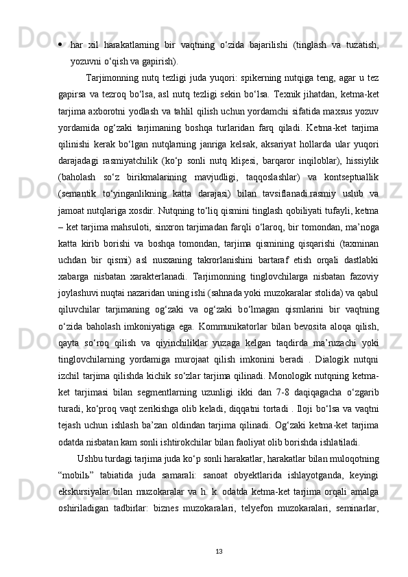  har   xil   harakatlarning   bir   vaqtning   о ‘zida   bajarilishi   (tinglash   va   tuzatish,
yozuvni  о ‘qish va gapirish). 
                Tarjimonning  nutq  tezligi   juda  yuqori:  spikerning  nutqiga  teng,  agar  u  tez
gapirsa   va tezroq  b о ‘lsa,  asl   nutq  tezligi  sekin   b о ‘lsa.  Texnik  jihatdan,  ketma-ket
tarjima axborotni yodlash va tahlil qilish uchun yordamchi sifatida maxsus yozuv
yordamida   og‘zaki   tarjimaning   boshqa   turlaridan   farq   qiladi.   Ketma-ket   tarjima
qilinishi   kerak   b о ‘lgan   nutqlarning   janriga   kelsak,   aksariyat   hollarda   ular   yuqori
darajadagi   rasmiyatchilik   (k о ‘p   sonli   nutq   klişesi,   barqaror   inqiloblar),   hissiylik
(baholash   s о ‘z   birikmalarining   mavjudligi,   taqqoslashlar)   va   kontseptuallik
(semantik   t о ‘yinganlikning   katta   darajasi)   bilan   tavsiflanadi.rasmiy   uslub   va
jamoat nutqlariga xosdir. Nutqning t о ‘liq qismini tinglash qobiliyati tufayli, ketma
– ket tarjima mahsuloti, sinxron tarjimadan farqli   о ‘laroq, bir tomondan, ma’noga
katta   kirib   borishi   va   boshqa   tomondan,   tarjima   qismining   qisqarishi   (taxminan
uchdan   bir   qismi)   asl   nusxaning   takrorlanishini   bartaraf   etish   orqali   dastlabki
xabarga   nisbatan   xarakterlanadi.   Tarjimonning   tinglovchilarga   nisbatan   fazoviy
joylashuvi nuqtai nazaridan uning ishi (sahnada yoki muzokaralar stolida) va qabul
qiluvchilar   tarjimaning   og‘zaki   va   og‘zaki   b о ‘lmagan   qismlarini   bir   vaqtning
о ‘zida   baholash   imkoniyatiga   ega.   Kommunikatorlar   bilan   bevosita   aloqa   qilish,
qayta   s о ‘roq   qilish   va   qiyinchiliklar   yuzaga   kelgan   taqdirda   ma’ruzachi   yoki
tinglovchilarning   yordamiga   murojaat   qilish   imkonini   beradi   .   Dialogik   nutqni
izchil tarjima qilishda kichik s о ‘zlar tarjima qilinadi. Monologik nutqning ketma-
ket   tarjimasi   bilan   segmentlarning   uzunligi   ikki   dan   7-8   daqiqagacha   о ‘zgarib
turadi, k о ‘proq vaqt zerikishga olib keladi, diqqatni tortadi . Iloji b о ‘lsa va vaqtni
tejash   uchun   ishlash   ba’zan   oldindan   tarjima   qilinadi.   Og‘zaki   ketma-ket   tarjima
odatda nisbatan kam sonli ishtirokchilar bilan faoliyat olib borishda ishlatiladi.
         Ushbu turdagi tarjima juda k о ‘p sonli harakatlar, harakatlar bilan muloqotning
“mobil ь ”   tabiatida   juda   samarali:   sanoat   obyektlarida   ishlayotganda,   keyingi
ekskursiyalar   bilan   muzokaralar   va   h.   k.   odatda   ketma-ket   tarjima   orqali   amalga
oshiriladigan   tadbirlar:   biznes   muzokaralari,   telyefon   muzokaralari,   seminarlar,
13 