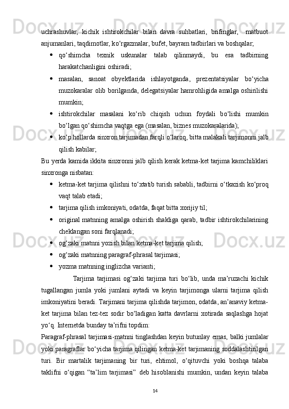 uchrashuvlar,   kichik   ishtirokchilar   bilan   davra   suhbatlari,   brifinglar,     matbuot
anjumanlari, taqdimotlar, k о ‘rgazmalar, bufet, bayram tadbirlari va boshqalar;
 q о ‘shimcha   texnik   uskunalar   talab   qilinmaydi,   bu   esa   tadbirning
harakatchanligini oshiradi;
 masalan,   sanoat   obyektlarida   ishlayotganda,   prezentatsiyalar   b о ‘yicha
muzokaralar olib borilganda, delegatsiyalar hamrohligida amalga oshirilishi
mumkin;
 ishtirokchilar   masalani   k о ‘rib   chiqish   uchun   foydali   b о ‘lishi   mumkin
b о ‘lgan q о ‘shimcha vaqtga ega (masalan, biznes muzokaralarida);
 k о ‘p hollarda sinxron tarjimadan farqli  о ‘laroq, bitta malakali tarjimonni jalb
qilish kabilar; 
Bu yerda kamida ikkita sinxronni jalb qilish kerak ketma-ket tarjima kamchiliklari
sinxronga nisbatan:
 ketma-ket tarjima qilishni t о ‘xtatib turish sababli, tadbirni  о ‘tkazish k о ‘proq
vaqt talab etadi;
 tarjima qilish imkoniyati, odatda, faqat bitta xorijiy til;
 original matnning amalga oshirish shakliga qarab, tadbir ishtirokchilarining
cheklangan soni farqlanadi; 
 og‘zaki matnni yozish bilan ketma-ket tarjima qilish; 
 og‘zaki matnning paragraf-phrasal tarjimasi; 
 yozma matnning inglizcha varianti;
                      Tarjima   tarjimasi   og‘zaki   tarjima   turi   bо‘lib,   unda   ma’ruzachi   kichik
tugallangan   jumla   yoki   jumlani   aytadi   va   keyin   tarjimonga   ularni   tarjima   qilish
imkoniyatini beradi. Tarjimani tarjima qilishda tarjimon, odatda, an’anaviy ketma-
ket   tarjima   bilan   tez-tez   sodir   bо‘ladigan   katta   davrlarni   xotirada   saqlashga   hojat
yo q. Internetda bunday ta’rifni topdim:ʻ
Paragraf-phrasal tarjimasi-matnni tinglashdan keyin butunlay emas, balki jumlalar
yoki paragraflar b о ‘yicha tarjima qilingan ketma-ket tarjimaning soddalashtirilgan
turi.   Bir   martalik   tarjimaning   bir   turi,   ehtimol,   о ‘qituvchi   yoki   boshqa   talaba
taklifni   о ‘qigan   “ta’lim   tarjimasi”   deb   hisoblanishi   mumkin,   undan   keyin   talaba
14 