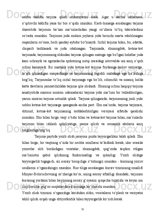 ushbu   taklifni   tarjima   qilish   imkoniyatini   oladi.   Agar   u   darhol   ishlamasa,
о ‘qituvchi taklifni yana bir bor   о ‘qishi mumkin. Kasb-hunarga asoslangan tarjima
sharoitida   tarjimon   ba’zan   ma’ruzachidan   yangi   s о ‘zlarni   t о ‘liq   takrorlashini
s о ‘rashi mumkin. Tarjimon juda muhim joylarni yoki birinchi marta eshitilmagan
raqamlarni s о ‘rasa, hech qanday aybdor b о ‘lmaydi. Izchil tarjima bilan, bu, odatda,
chiqarib   tashlanadi   va   juda   istalmagan.   Tarjimada,   shuningdek,   ketma-ket
tarjimada, tarjimonning oldindan tarjima qilingan matnga ega b о ‘lgan holatlar juda
kam uchraydi va egozadacha spikerning nutqi orasidagi intervalda uni aniq   о ‘qish
uchun kamayadi. Bir  martalik yoki ketma-ket  tarjima foydasiga tanlov vaziyatga,
ta’qib   qilinadigan   maqsadlarga   va   tarjimonning   tegishli   malakaga   ega   b о ‘lishiga
bog‘liq.   Tarjimonlar   t о ‘liq   izchil   tarjimaga   ega   b о ‘lib,   ishonchli   va   noaniq   holda
katta davrlarni jamoatchilikka tarjima qila olishadi. Shuning uchun haqiqiy tarjima
amaliyotida   maxsus   sinxron   uskunalarsiz   tarjima   yoki   ma’lum   bir   tezlashtirilgan,
yarim sinxron tarjima ustunlik qiladi. Tarjima qilinganida, tarjimonning jonli yuki
ushbu ketma-ket tarjimaga qaraganda ancha past. Shu ma’noda, tarjima tarjimasi,
ehtimol,   ketma-ket   tarjimaning   soddalashtirilgan   versiyasi   sifatida   qaralishi
mumkin. Shu bilan birga, vaqt  о ‘tishi bilan va ketma-ket tarjima bilan, ma’ruzachi
tarjimon   bilan   ishlash   qobiliyatiga,   pauza   qilish   va   semantik   akslarni   aniq
belgilashga bog‘liq.
             Tarjima paytida yozib olish jarayoni puxta tayyorgarlikni talab qiladi. Shu
bilan birga, bir vaqtning   о ‘zida bir nechta omillarni ta’kidlash kerak, ular orasida
yozuvlar   olib   boriladigan   vositalar,   shuningdek,   qog‘ozda   taqdim   etilgan
ma’lumotni   qabul   qilishning   funksionalligi   va   qulayligi.   Yozib   olishga
tayyorgarlik tugagach, siz  asosiy  bosqichga   о ‘tishingiz mumkin -  kursning yozuv
usullarini   о ‘rganishingiz mumkin. Rus tiliga asoslangan kursiv tizimining muallifi
Minyar-Beloruchevning s о ‘zlariga k о ‘ra, uning asosiy afzalligi shundaki, tarjimon
kursning yordami bilan bayonning asosiy g‘oyasini qisqacha tuzatishi va keyin uni
iloji boricha qog‘oz nuqtalarida asl nusxaga k о ‘chirishi mumkin. 
Yozib olish tizimini   о ‘rganishga kirishdan oldin, vositalarni t о ‘plash va vaziyatni
tahlil qilish orqali unga ehtiyotkorlik bilan tayyorgarlik k о ‘rish kerak.                
15 