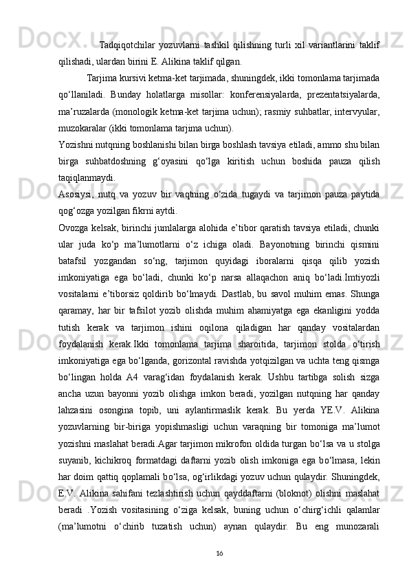Tadqiqotchilar   yozuvlarni   tashkil   qilishning   turli   xil   variantlarini   taklif
qilishadi, ulardan birini E. Alikina taklif qilgan.
            Tarjima kursivi ketma-ket tarjimada, shuningdek, ikki tomonlama tarjimada
q о ‘llaniladi.   Bunday   holatlarga   misollar:   konferensiyalarda,   prezentatsiyalarda,
ma’ruzalarda (monologik ketma-ket tarjima uchun); rasmiy suhbatlar, intervyular,
muzokaralar (ikki tomonlama tarjima uchun).
Yozishni nutqning boshlanishi bilan birga boshlash tavsiya etiladi, ammo shu bilan
birga   suhbatdoshning   g‘oyasini   q о ‘lga   kiritish   uchun   boshida   pauza   qilish
taqiqlanmaydi.
Asosiysi,   nutq   va   yozuv   bir   vaqtning   о ‘zida   tugaydi   va   tarjimon   pauza   paytida
qog‘ozga yozilgan fikrni aytdi.
Ovozga kelsak, birinchi jumlalarga alohida e’tibor qaratish tavsiya etiladi, chunki
ular   juda   k о ‘p   ma’lumotlarni   о ‘z   ichiga   oladi.   Bayonotning   birinchi   qismini
batafsil   yozgandan   s о ‘ng,   tarjimon   quyidagi   iboralarni   qisqa   qilib   yozish
imkoniyatiga   ega   b о ‘ladi,   chunki   k о ‘p   narsa   allaqachon   aniq   b о ‘ladi.Imtiyozli
vositalarni   e’tiborsiz   qoldirib   b о ‘lmaydi.   Dastlab,   bu   savol   muhim   emas.   Shunga
qaramay,   har   bir   tafsilot   yozib   olishda   muhim   ahamiyatga   ega   ekanligini   yodda
tutish   kerak   va   tarjimon   ishini   oqilona   qiladigan   har   qanday   vositalardan
foydalanish   kerak.Ikki   tomonlama   tarjima   sharoitida,   tarjimon   stolda   о ‘tirish
imkoniyatiga ega b о ‘lganda, gorizontal ravishda yotqizilgan va uchta teng qismga
b о ‘lingan   holda   A4   varag‘idan   foydalanish   kerak.   Ushbu   tartibga   solish   sizga
ancha   uzun   bayonni   yozib   olishga   imkon   beradi,   yozilgan   nutqning   har   qanday
lahzasini   osongina   topib,   uni   aylantirmaslik   kerak.   Bu   yerda   YE.V.   Alikina
yozuvlarning   bir-biriga   yopishmasligi   uchun   varaqning   bir   tomoniga   ma’lumot
yozishni maslahat beradi.Agar tarjimon mikrofon oldida turgan b о ‘lsa va u stolga
suyanib,   kichikroq   formatdagi   daftarni   yozib   olish   imkoniga   ega   b о ‘lmasa,   lekin
har doim qattiq qoplamali b о ‘lsa, og‘irlikdagi yozuv uchun qulaydir. Shuningdek,
E.V.   Alikina   sahifani   tezlashtirish   uchun   qayddaftarni   (bloknot)   olishni   maslahat
beradi   .Yozish   vositasining   о ‘ziga   kelsak,   buning   uchun   о ‘chirg‘ichli   qalamlar
(ma’lumotni   о ‘chirib   tuzatish   uchun)   aynan   qulaydir.   Bu   eng   munozarali
16