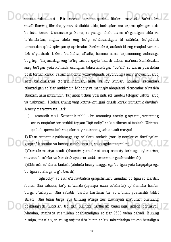 masalalardan   biri.   Bir   nechta   qarama-qarshi   fikrlar   mavjud.   Ba’zi   bir
mualliflarning fikricha, yozuv dastlabki tilda, boshqalari esa tarjima qilingan tilda
b о ‘lishi   kerak.   Uchinchisiga   k о ‘ra,   r о ‘yxatga   olish   tizimi   о ‘rganilgan   tilda   va
t о ‘rtinchidan,   ingliz   tilida   eng   k о ‘p   s о ‘zlashadigan   til   sifatida,   k о ‘pchilik
tomonidan qabul qilingan qisqartmalar. Beshinchisi, aralash til eng maqbul variant
deb   о ‘ylashadi.   Lekin,   bu   holda,   albatta,   hamma   narsa   tarjimonning   xohishiga
bog‘liq.     Tarjimadagi   eng   t о ‘liq   rasmni   qayta   tiklash   uchun   ma’nosi   kontekstdan
aniq   b о ‘lgan   yoki   xotirada   osongina   takrorlanadigan   “b о ‘sh”   s о ‘zlarni   yozishdan
bosh tortish kerak. Tarjimon uchun yozayotganda bayonning asosiy g‘oyasini, aniq
s о ‘z   birikmalarini   (t о ‘g‘ri   nomlar,   hafta   va   oy   kunlari   nomlari,   raqamlar)
etkazadigan s о ‘zlar muhimdir. Moddiy va mantiqiy aloqalarni elementlar  о ‘rtasida
etkazish ham muhimdir. Tarjimon uchun yozishda rol modeli telegraf uslubi, aniq
va tushunarli. Hodisalarning vaqt ketma-ketligini eslash kerak (semantik davrlar).
Asosiy tez yozuv usullari:
1)     semantik   tahlil   Semantik   tahlil   -   bu   matnning   asosiy   g‘oyasini,   xotiraning
asosy nuqtalaridan tashkil topgan “iqtisodiy” s о ‘z birikmasini tanlash.  Xotirani
qо‘llab-quvvatlash nuqtalarini yaratishning uchta usuli mavjud.
1) Katta semantik yuklamaga ega sо‘zlarni tanlash (xorijiy nomlar va familiyalar,
geografik nomlar va boshqa atoqli nomlar, shuningdek raqamlar);
2)Transformatsiya   usuli   (shaxssiz   jumlalarni   aniq   shaxsiy   tarkibga   aylantirish,
murakkab sо‘zlar va konstruksiyalarni sodda sinonimlarga almashtirish);
3)Ehtirosli sо‘zlarni tanlash (alohida hissiy rangga ega bо‘lgan yoki haqiqatga ega
bо‘lgan sо‘zlarga urg‘u berish). 
                “Iqtisodiy” sо‘zlar о‘z navbatida qisqartirilishi mumkin bо‘lgan sо‘zlardan
iborat.   Shu   sababli,   kо‘p   sо‘zlarda   (ayniqsa   uzun   sо‘zlarda)   qо‘shimcha   harflar
borga   о‘xshaydi.   Shu   sababli,   barcha   harflarni   bir   s о ‘z   bilan   yozmaslik   taklif
etiladi.   Shu   bilan   birga,   rus   tilining   о ‘ziga   xos   xususiyati   ma’lumot   olishning
boshlang‘ich   nuqtalari   b о ‘lgan   birinchi   harflarsiz   bajarishga   imkon   bermaydi.
Masalan,   ruschada   rus   tilidan   boshlanadigan   s о ‘zlar   2500   tadan   oshadi.   Buning
о ‘rniga, masalan, s о ‘zning tarjimasida butun s о ‘zni takrorlashga imkon beradigan
17 