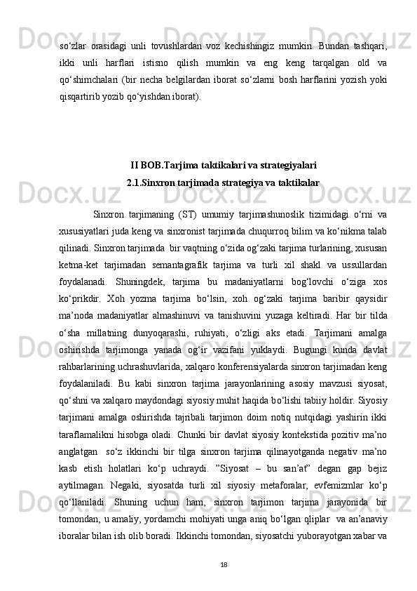 s о ‘zlar   orasidagi   unli   tovushlardan   voz   kechishingiz   mumkin.   Bundan   tashqari,
ikki   unli   harflari   istisno   qilish   mumkin   va   eng   keng   tarqalgan   old   va
q о ‘shimchalari   (bir   necha   belgilardan   iborat   s о ‘zlarni   bosh   harflarini   yozish   yoki
qisqartirib yozib q о ‘yishdan iborat).
II BOB. Tarjima taktikalari va strategiyalari
2.1. Sinxron tarjimada strategiya va taktikalar
              Sinxron   tarjimaning   (ST)   umumiy   tarjimashunoslik   tizimidagi   о‘rni   va
xususiyatlari juda keng va sinxronist tarjimada chuqurroq bilim va kо‘nikma talab
qilinadi. Sinxron tarjimada  bir vaqtning о‘zida og‘zaki tarjima turlarining, xususan
ketma-ket   tarjimadan   semantagrafik   tarjima   va   turli   xil   shakl   va   ussullardan
foydalanadi.   Shuningdek,   tarjima   bu   madaniyatlarni   bog‘lovchi   о‘ziga   xos
kо‘prikdir.   Xoh   yozma   tarjima   bо‘lsin,   xoh   og‘zaki   tarjima   baribir   qaysidir
ma’noda   madaniyatlar   almashinuvi   va   tanishuvini   yuzaga   keltiradi.   Har   bir   tilda
о ‘sha   millatning   dunyoqarashi,   ruhiyati,   о ‘zligi   aks   etadi.   Tarjimani   amalga
oshirishda   tarjimonga   yanada   og‘ir   vazifani   yuklaydi.   Bugungi   kunda   davlat
rahbarlarining uchrashuvlarida, xalqaro konferensiyalarda sinxron tarjimadan keng
foydalaniladi.   Bu   kabi   sinxron   tarjima   jarayonlarining   asosiy   mavzusi   siyosat,
q о ‘shni va xalqaro maydondagi siyosiy muhit haqida b о ‘lishi tabiiy holdir. Siyosiy
tarjimani   amalga   oshirishda   tajribali   tarjimon   doim   notiq   nutqidagi   yashirin   ikki
taraflamalikni  hisobga   oladi.  Chunki  bir   davlat   siyosiy   kontekstida  pozitiv  ma’no
anglatgan     s о ‘z   ikkinchi   bir   tilga   sinxron   tarjima   qilinayotganda   negativ   ma’no
kasb   etish   holatlari   k о ‘p   uchraydi.   ”Siyosat   –   bu   san’at”   degan   gap   bejiz
aytilmagan.   Negaki,   siyosatda   turli   xil   siyosiy   metaforalar,   evfemizmlar   k о ‘p
q о ‘llaniladi.   Shuning   uchun   ham,   sinxron   tarjimon   tarjima   jarayonida   bir
tomondan, u amaliy, yordamchi  mohiyati unga aniq b о ‘lgan qliplar   va an’anaviy
iboralar bilan ish olib boradi. Ikkinchi tomondan, siyosatchi yuborayotgan xabar va
18 