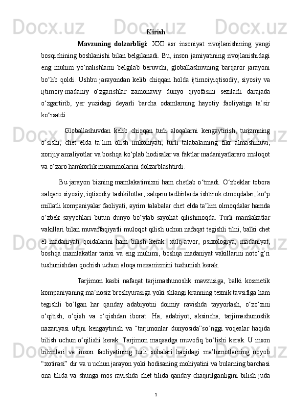 Kirish
                    Mavzuning   dolzarbligi:   XXI   asr   insoniyat   rivojlanishining   yangi
bosqichining boshlanishi bilan belgilanadi. Bu, inson jamiyatining rivojlanishidagi
eng   muhim   yo‘nalishlarni   belgilab   beruvchi,   globallashuvning   barqaror   jarayoni
bo‘lib   qoldi.   Ushbu   jarayondan   kelib   chiqqan   holda   ijtimoiyiqtisodiy,   siyosiy   va
ijtimoiy-madaniy   o‘zgarishlar   zamonaviy   dunyo   qiyofasini   sezilarli   darajada
o‘zgartirib,   yer   yuzidagi   deyarli   barcha   odamlarning   hayotiy   faoliyatiga   ta’sir
ko‘rsatdi.  
              Globallashuvdan   kelib   chiqqan   turli   aloqalarni   kengaytirish,   turizmning
o‘sishi,   chet   elda   ta’lim   olish   imkoniyati,   turli   talabalarning   fikr   almashinuvi,
xorijiy amaliyotlar va boshqa ko‘plab hodisalar va faktlar madaniyatlararo muloqot
va o‘zaro hamkorlik muammolarini dolzarblashtirdi. 
                Bu jarayon bizning mamlakatimizni ham chetlab o tmadi. O zbeklar toboraʻ ʻ
xalqaro siyosiy, iqtisodiy tashkilotlar, xalqaro tadbirlarda ishtirok etmoqdalar, ko‘p
millatli kompaniyalar faoliyati, ayrim talabalar chet elda ta’lim olmoqdalar hamda
o zbek   sayyohlari   butun   dunyo   bo‘ylab   sayohat   qilishmoqda.   Turli   mamlakatlar	
ʻ
vakillari bilan muvaffaqiyatli muloqot qilish uchun nafaqat tegishli tilni, balki chet
el   madaniyati   qoidalarini   ham   bilish   kerak:   xulq-atvor,   psixologiya,   madaniyat,
boshqa mamlakatlar  tarixi va eng muhimi, boshqa madaniyat  vakillarini  noto‘g‘ri
tushunishdan qochish uchun aloqa mexanizmini tushunish kerak. 
                        Tarjimon   kasbi   nafaqat   tarjimashunoslik   mavzusiga,   balki   kosmetik
kompaniyaning ma’nosiz broshyurasiga yoki shlangi kranning texnik tavsifiga ham
tegishli   bo‘lgan   har   qanday   adabiyotni   doimiy   ravishda   tayyorlash,   o‘zo‘zini
o‘qitish,   o‘qish   va   o‘qishdan   iborat.   Ha,   adabiyot,   aksincha,   tarjimashunoslik
nazariyasi   ufqni   kengaytirish   va   “tarjimonlar   dunyosida”so‘nggi   voqealar   haqida
bilish uchun o‘qilishi kerak. Tarjimon maqsadga  muvofiq bo‘lishi  kerak. U inson
bilimlari   va   inson   faoliyatining   turli   sohalari   haqidagi   ma’lumotlarning   noyob
“xotirasi” dir va u uchun jarayon yoki hodisaning mohiyatini va bularning barchasi
ona  tilida   va  shunga   mos   ravishda   chet   tilida  qanday   chaqirilganligini   bilish   juda
1 