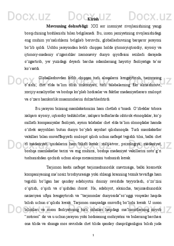 Kirish
                    Mavzuning   dolzarbligi:   XXI   asr   insoniyat   rivojlanishining   yangi
bosqichining boshlanishi bilan belgilanadi. Bu, inson jamiyatining rivojlanishidagi
eng   muhim   yo‘nalishlarni   belgilab   beruvchi,   globallashuvning   barqaror   jarayoni
bo‘lib   qoldi.   Ushbu   jarayondan   kelib   chiqqan   holda   ijtimoiyiqtisodiy,   siyosiy   va
ijtimoiy-madaniy   o‘zgarishlar   zamonaviy   dunyo   qiyofasini   sezilarli   darajada
o‘zgartirib,   yer   yuzidagi   deyarli   barcha   odamlarning   hayotiy   faoliyatiga   ta’sir
ko‘rsatdi.  
              Globallashuvdan   kelib   chiqqan   turli   aloqalarni   kengaytirish,   turizmning
o‘sishi,   chet   elda   ta’lim   olish   imkoniyati,   turli   talabalarning   fikr   almashinuvi,
xorijiy amaliyotlar va boshqa ko‘plab hodisalar va faktlar madaniyatlararo muloqot
va o‘zaro hamkorlik muammolarini dolzarblashtirdi. 
                Bu jarayon bizning mamlakatimizni ham chetlab o tmadi. O zbeklar toboraʻ ʻ
xalqaro siyosiy, iqtisodiy tashkilotlar, xalqaro tadbirlarda ishtirok etmoqdalar, ko‘p
millatli kompaniyalar faoliyati, ayrim talabalar chet elda ta’lim olmoqdalar hamda
o zbek   sayyohlari   butun   dunyo   bo‘ylab   sayohat   qilishmoqda.   Turli   mamlakatlar	
ʻ
vakillari bilan muvaffaqiyatli muloqot qilish uchun nafaqat tegishli tilni, balki chet
el   madaniyati   qoidalarini   ham   bilish   kerak:   xulq-atvor,   psixologiya,   madaniyat,
boshqa mamlakatlar  tarixi va eng muhimi, boshqa madaniyat  vakillarini  noto‘g‘ri
tushunishdan qochish uchun aloqa mexanizmini tushunish kerak. 
                        Tarjimon   kasbi   nafaqat   tarjimashunoslik   mavzusiga,   balki   kosmetik
kompaniyaning ma’nosiz broshyurasiga yoki shlangi kranning texnik tavsifiga ham
tegishli   bo‘lgan   har   qanday   adabiyotni   doimiy   ravishda   tayyorlash,   o‘zo‘zini
o‘qitish,   o‘qish   va   o‘qishdan   iborat.   Ha,   adabiyot,   aksincha,   tarjimashunoslik
nazariyasi   ufqni   kengaytirish   va   “tarjimonlar   dunyosida”so‘nggi   voqealar   haqida
bilish uchun o‘qilishi kerak. Tarjimon maqsadga  muvofiq bo‘lishi  kerak. U inson
bilimlari   va   inson   faoliyatining   turli   sohalari   haqidagi   ma’lumotlarning   noyob
“xotirasi” dir va u uchun jarayon yoki hodisaning mohiyatini va bularning barchasi
ona  tilida   va  shunga   mos   ravishda   chet   tilida  qanday   chaqirilganligini   bilish   juda
1