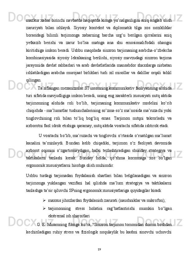 mazkur xabar birinchi navbatda haqiqatda kimga yo’nalganligini aniq anglab olish
zaruriyati   bilan   ishlaydi.   Siyosiy   kontekst   va   diplomatik   tilga   xos   nozikliklar
borasidagi   bilimli   tarjimonga   xabarning   barcha   urg‘u   berilgan   qirralarini   aniq
yetkazib   berishi   va   zarur   b о ‘lsa   matnga   ana   shu   emosionalifodali   ohangni
kiritishiga imkon beradi. Ushbu maqolada sinxron tarjimaning arabcha- о ‘zbekcha
kombinasiyasida   siyosiy   leksikaning   berilishi,   siyosiy   mavzudagi   sinxron   tarjima
jarayonida davlat rahbarlari va arab davlatlatlarida mansabdor shaxslarga nisbatan
ishlatiladigan   arabcha   murojaat   birliklari   turli   xil   misollar   va   dalillar   orqali   tahlil
qilingan. 
           Ta’riflangan mexanizmlar ST insonning kommunikativ faoliyatining alohida
turi sifatida mavjudligiga imkon beradi, uning eng xarakterli xususiyati nutq aktida
tarjimonning   alohida   roli   b о ‘lib,   tarjimaning   kommunikativ   modelini   k о ‘rib
chiqishda - ma’lumotlar tushunchalarining s о ‘zma-s о ‘z ma’nosida ma’ruzachi yoki
tinglovchining   roli   bilan   t о ‘liq   bog‘liq   emas.   Tarjimon   nutqni   takrorlashi   va
axborotni faol idrok etishiga qaramay, nutq aktida vositachi sifatida ishtirok etadi.
            U vositachi b о ‘lib, ma’ruzachi va tinglovchi  о ‘rtasida  о ‘rnatilgan ma’lumot
kanalini   ta’minlaydi.   Bundan   kelib   chiqadiki,   tarjimon   о ‘z   faoliyati   davomida
axborot   oqimini   о ‘zgartirmaydigan,   balki   tezlashtiradigan   shunday   strategiya   va
taktikalarni   tanlashi   kerak.   Bunday   holda,   q о ‘shma   korxonaga   xos   b о ‘lgan
ergonomik xususiyatlarni hisobga olish muhimdir. 
Ushbu   turdagi   tarjimadan   foydalanish   shartlari   bilan   belgilanadigan   va   sinxron
tarjimonga   yuklangan   vazifani   hal   qilishda   ma’lum   strategiya   va   taktikalarni
tanlashga ta’sir qiluvchi SPning ergonomik xususiyatlariga quyidagilar kiradi: 
 maxsus jihozlardan foydalanish zarurati (naushniklar va mikrofon); 
 tarjimonning   stress   holatini   rag‘batlantirishi   mumkin   b о ‘lgan
ekstremal ish sharoitlari 
          G. E. Miramning fikriga k о ‘ra, "Sinxron tarjimon tomonidan doimo boshdan
kechiriladigan   ruhiy   stress   va   fiziologik   noqulaylik   bu   kasbni   sinovchi   uchuvchi
19 