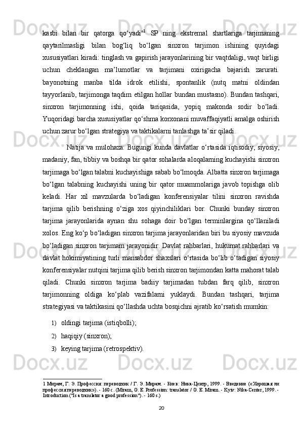 kasbi   bilan   bir   qatorga   q о ‘yadi" 1
  SP   ning   ekstremal   shartlariga   tarjimaning
qaytarilmasligi   bilan   bog‘liq   b о ‘lgan   sinxron   tarjimon   ishining   quyidagi
xususiyatlari kiradi: tinglash va gapirish jarayonlarining bir vaqtdaligi, vaqt birligi
uchun   cheklangan   ma’lumotlar   va   tarjimani   oxirigacha   bajarish   zarurati.
bayonotning   manba   tilda   idrok   etilishi,   spontanlik   (nutq   matni   oldindan
tayyorlanib, tarjimonga taqdim etilgan hollar bundan mustasno). Bundan tashqari,
sinxron   tarjimonning   ishi,   qoida   tariqasida,   yopiq   makonda   sodir   b о ‘ladi.
Yuqoridagi barcha xususiyatlar q о ‘shma korxonani muvaffaqiyatli amalga oshirish
uchun zarur b о ‘lgan strategiya va taktikalarni tanlashga ta’sir qiladi. 
                    Natija va mulohaza: Bugungi kunda davlatlar   о ‘rtasida iqtisodiy, siyosiy,
madaniy, fan, tibbiy va boshqa bir qator sohalarda aloqalarning kuchayishi sinxron
tarjimaga b о ‘lgan talabni kuchayishiga sabab b о ‘lmoqda. Albatta sinxron tarjimaga
b о ‘lgan   talabning   kuchayishi   uning   bir   qator   muammolariga   javob   topishga   olib
keladi.   Har   xil   mavzularda   b о ‘ladigan   konferensiyalar   tilini   sinxron   ravishda
tarjima   qilib   berishning   о ‘ziga   xos   qiyinchiliklari   bor.   Chunki   bunday   sinxron
tarjima   jarayonlarida   aynan   shu   sohaga   doir   b о ‘lgan   terminlargina   q о ‘llaniladi
xolos. Eng k о ‘p b о ‘ladigan sinxron tarjima jarayonlaridan biri bu siyosiy mavzuda
b о ‘ladigan sinxron tarjimam  jarayonidir. Davlat  rahbarlari, hukumat rahbarlari  va
davlat hokimiyatining turli mansabdor  shaxslari   о ‘rtasida b о ‘lib   о ‘tadigan siyosiy
konferensiyalar nutqini tarjima qilib berish sinxron tarjimondan katta mahorat talab
qiladi.   Chunki   sinxron   tarjima   badiiy   tarjimadan   tubdan   farq   qilib,   sinxron
tarjimonning   oldiga   k о ‘plab   vazifalarni   yuklaydi.   Bundan   tashqari,   tarjima
strategiyasi va taktikasini q о ‘llashda uchta bosqichni ajratib k о ‘rsatish mumkin: 
1) oldingi tarjima (istiqbolli); 
2) haqiqiy (sinxron); 
3) keying tarjima (retrospektiv). 
1   Мирам ,   Г .   Э .   Профессия :   переводчик   /   Г .   Э .   Мирам . -   Киев :   Ника - Центр , 1999. -   Введение   (« Хорошая   ли
профессия   переводчик »). - 160  с . (Miram, G. E. Profession: translator / G. E. Miram. - Kyiv: Nika-Center, 1999. -
Introduction ("Is a translator a good profession"). - 160 s.) 
20