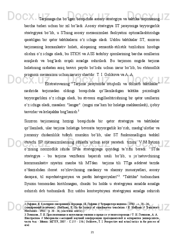                     Tarjimagacha   bо‘lgan   bosqichda   asosiy   strategiya   va  taktika   tarjimaning
barcha   turlari   uchun   bir   xil   bо‘ladi.   Asosiy   strategiya   ST   jarayoniga   tayyorgarlik
strategiyasi   bo lib,   u   STning   asosiy   mexanizmlari   faoliyatini   optimallashtirishgaʻ
qaratilgan   bir   qator   taktikalarni   o z   ichiga   oladi.   Ushbu   taktikalar   ST,   sinxron	
ʻ
tarjimaning   komunikativ   holati,   aloqaning   semantik-stilistik   tuzilishini   hisobga
olishni о‘z ichiga oladi, bu STKH va ASS tarkibiy qismlarining barcha omillarini
aniqlash   va   bog‘lash   orqali   amalga   oshiriladi.   Bu   tarjimon   ongida   tarjima
holatining   nisbatan   aniq   tasviri   paydo   bо‘lishi   uchun   zarur   bо‘lib,   bu   ehtimollik
prognozi mexanizmi uchun zaruriy shartdir. T. I. Golikova va A. A.      
                      Elistratovaning   " Tarjima   jarayonida   istiqbolli   va   dolzarb   taktikalar "
nashrida   tarjimadan   oldingi   bosqichda   q о‘ llaniladigan   taktika   psixologik
tayyorgarlikni   о‘ z   ichiga   oladi ,   bu   stressni   engillashtirishning   bir   qator   usullarini
о‘ z   ichiga   oladi ,  masalan : " langar ".  (ongni ma’lum bir holatga mahkamlash), ijobiy
tasvirlar va kelajakka bog‘lanish  2
 
Sinxron   tarjimaning   hozirgi   bosqichida   bir   qator   strategiya   va   taktikalar
q о ‘llaniladi,   ular   tarjima   holatiga   bevosita   tayyorgarlik   k о ‘rish,   mashg‘ulotlar   va
jismoniy   chidamlilik   tufayli   mumkin   b о ‘lib,   ular   ST   funksionalligini   tashkil
etuvchi   SP   mexanizmlarining   ishlashi   uchun   asos   yaratadi.   tizimi.   V.M.Ilyuxin
o zining   nomzodlik   ishida   SPda   strategiyaga   quyidagi   ta rifni   beradi:   “STda	
ʻ ʼ
strategiya   -   bu   tarjima   vazifasini   bajarish   usuli   bo lib,   u   jo natuvchining	
ʻ ʻ
kommunikativ   niyatini   manba   tili   MTdan     tarjima   tili   TTga   adekvat   tarzda
o tkazishdan   iborat.   s	
ʻ о ‘zlovchining   madaniy   va   shaxsiy   xususiyatlari,   asosiy
darajasi,   til   superkategoriyasi   va   pastki   kategoriyalari" 3
.   "Taktika"   tushunchasi
Ilyuxin   tomonidan   kiritilmagan,   chunki   bu   holda   u   strategiyani   amalda   amalga
oshirish   deb   tushuniladi.   Biz   ushbu   kontseptsiyani   strategiyani   amalga   oshirish
2  Гофман, Е. К истории синхронного перевода / Е. Гофман // Тетради переводчика - 1963. - с. 20 - 26; 
( электронный   источник ).   (Hoffman,   E.   On   the   history   of   simultaneous   translation   /   E.   Hoffman   //   Translator's
Notebooks - 1963. - p. 20 - 26; (electronic source).) 
3  Голикова, Т. И. Проспективные и актуальные тактики в процессе устного перевода / Т. И. Голикова, А. А. 
Елистратова   //   Материалы   ежегодной   научной   конференции   преподавателей   и   аспирантов   университета,
часть 4ая. - Минск: МГЛУ, 2007. - С.155 - 156.(   Golikova, T. I. Prospective and actual tactics in the process of
oral 
21 