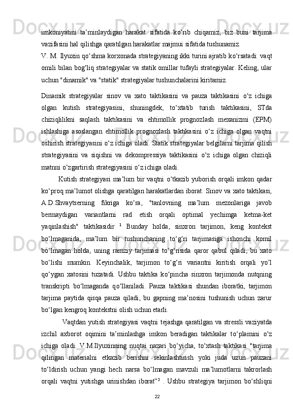 imkoniyatini   ta’minlaydigan   harakat   sifatida   k о ‘rib   chiqamiz,   biz   buni   tarjima
vazifasini hal qilishga qaratilgan harakatlar majmui sifatida tushunamiz. 
V. M. Ilyuxin q о ‘shma korxonada strategiyaning ikki turini ajratib k о ‘rsatadi: vaqt
omili bilan bog‘liq strategiyalar va statik omillar tufayli strategiyalar. Keling, ular
uchun "dinamik" va "statik" strategiyalar tushunchalarini kiritamiz. 
Dinamik   strategiyalar   sinov   va   xato   taktikasini   va   pauza   taktikasini   о ‘z   ichiga
olgan   kutish   strategiyasini,   shuningdek,   t о ‘xtatib   turish   taktikasini,   STda
chiziqlilikni   saqlash   taktikasini   va   ehtimollik   prognozlash   mexanizmi   (EPM)
ishlashiga   asoslangan   ehtimollik   prognozlash   taktikasini   о ‘z   ichiga   olgan   vaqtni
oshirish strategiyasini   о ‘z ichiga oladi. Statik strategiyalar belgilarni tarjima qilish
strategiyasini   va   siqishni   va   dekompressiya   taktikasini   о ‘z   ichiga   olgan   chiziqli
matnni  о ‘zgartirish strategiyasini  о ‘z ichiga oladi. 
              Kutish strategiyasi  ma’lum  bir  vaqtni   о ‘tkazib  yuborish  orqali  imkon qadar
k о ‘proq ma’lumot olishga qaratilgan harakatlardan iborat. Sinov va xato taktikasi,
A.D.Shvaytserning   fikriga   k о ‘ra,   "tanlovning   ma’lum   mezonlariga   javob
bermaydigan   variantlarni   rad   etish   orqali   optimal   yechimga   ketma-ket
yaqinlashish"   taktikasidir   1
  Bunday   holda,   sinxron   tarjimon,   keng   kontekst
b о ‘lmaganida,   ma’lum   bir   tushunchaning   t о ‘g‘ri   tarjimasiga   ishonchi   komil
b о ‘lmagan   holda,   uning   ramziy   tarjimasi   t о ‘g‘risida   qaror   qabul   qiladi,   bu   xato
b о ‘lishi   mumkin.   Keyinchalik,   tarjimon   t о ‘g‘ri   variantni   kiritish   orqali   yo’l
q о ‘ygan   xatosini   tuzatadi.   Ushbu   taktika   k о ‘pincha   sinxron   tarjimonda   nutqning
transkripti   b о ‘lmaganda   q о ‘llaniladi.   Pauza   taktikasi   shundan   iboratki,   tarjimon
tarjima   paytida   qisqa   pauza   qiladi,   bu   gapning   ma’nosini   tushunish   uchun   zarur
b о ‘lgan kengroq kontekstni olish uchun etarli. 
                  Vaqtdan yutish strategiyasi  vaqtni tejashga qaratilgan va stressli  vaziyatda
izchil   axborot   oqimini   ta’minlashga   imkon   beradigan   taktikalar   t о ‘plamini   о ‘z
ichiga   oladi.   V.M.Ilyuxinning   nuqtai   nazari   b о ‘yicha,   t о ‘xtash   taktikasi   "tarjima
qilingan   materialni   etkazib   berishni   sekinlashtirish   yoki   juda   uzun   pauzani
t о ‘ldirish   uchun   yangi   hech   narsa   b о ‘lmagan   mavzuli   ma’lumotlarni   takrorlash
orqali   vaqtni   yutishga   urinishdan   iborat” 2
  .   Ushbu   strategiya   tarjimon   b о ‘shliqni
22 