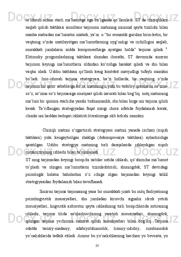 t о ‘ldirish   uchun  etarli   ma’lumotga   ega  b о ‘lganda   q о ‘llaniladi.   ST   da  chiziqlilikni
saqlab qolish taktikasi simultane tarjimoni matnning minimal qayta tuzilishi bilan
manba matnidan ma’lumotni uzatadi, ya’ni. u “bir semantik guruhni birin-ketin, bir
vaqtning   о ‘zida   uzatilayotgan   ma’lumotlarning   uyg‘unligi   va   izchilligini   saqlab,
murakkab   jumlalarni   sodda   komponentlarga   ajratgan   holda”   tarjima   qiladi   3
.
Ehtimoliy   prognozlashning   taktikasi   shundan   iboratki,   ST   davomida   sinxron
tarjimon   keyingi   ma’lumotlarni   oldindan   k о ‘rishga   harakat   qiladi   va   shu   bilan
vaqtni   oladi.   Ushbu   taktikani   q о ‘llash   keng   kontekst   mavjudligi   tufayli   mumkin
b о ‘ladi.   Imo-ishorali   tarjima   strategiyasi,   ba’zi   hollarda,   bir   vaqtning   о ‘zida
tarjimon bir qator sabablarga k о ‘ra, matnning u yoki bu tarkibiy qismlarini s о ‘zma-
s о ‘z, s о ‘zma-s о ‘z tarjimasiga murojaat qilish zarurati bilan bog‘liq. nutq matnining
ma’lum bir qismini etarlicha yaxshi tushunmaslik, shu bilan birga uni tarjima qilish
kerak.   Ta’riflangan   strategiyadan   faqat   oxirgi   chora   sifatida   foydalanish   kerak,
chunki uni haddan tashqari ishlatish literalizmga olib kelishi mumkin. 
                  Chiziqli   matnni   о ‘zgartirish   strategiyasi   matnni   yanada   ixcham   (siqish
taktikasi)   yoki   kengaytirilgan   shaklga   (dekompressiya   taktikasi)   aylantirishga
qaratilgan.   Ushbu   strategiya   matnning   turli   darajalarida   ishlaydigan   siqish
mexanizmining ishlashi bilan ta’minlanadi. 
ST ning tarjimadan keyingi bosqichi xatolar ustida ishlash, q о ‘shimcha ma’lumot
t о ‘plash   va   olingan   ma’lumotlarni   tizimlashtirish,   shuningdek,   ST   davridagi
psixologik   holatni   baholashni   о ‘z   ichiga   olgan   tarjimadan   keyingi   tahlil
strategiyasidan foydalanish bilan tavsiflanadi. 
              Sinxron tarjima tarjimaning yana bir murakkab jixati bu nutq faoliyatining
psixolingvistik   xususiyatlari,   shu   jumladan   kiruvchi   signalni   idrok   yetish
xususiyatlari,   lingvistik   axborotni   qayta   ishlashning   turli   bosqichlarida   xotiraning
ishlashi,   tarjima   tilida   s о ‘zlashuvchining   yaratish   xususiyatlari,   shuningdek,
qilingan   tarjima   yechimini   nazorat   qilish   xususiyatlari   bilan   bog‘liq.   Tarjima
odatda   tarixiy-madaniy,   adabiyotshunoslik,   lisoniy-uslubiy,   ruxshunoslik
y о ‘nalishlarida tadkik etiladi. Ammo bu y о ‘nalishlarning barchasi yo bevosita, yo
23 