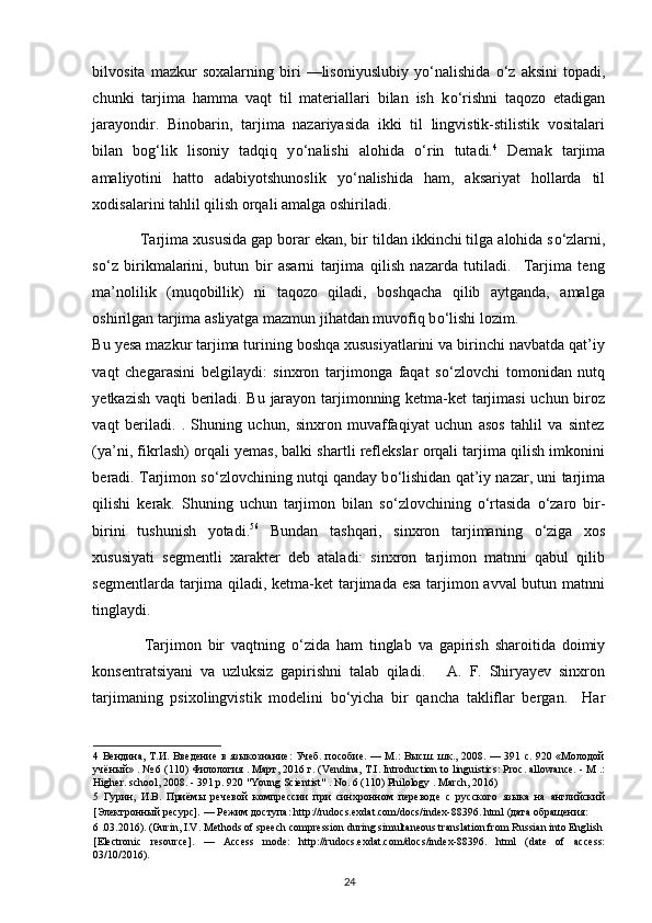 bilvosita   mazkur   soxalarning   biri   —lisoniyuslubiy   y о ‘nalishida   о ‘z   aksini   topadi,
chunki   tarjima   hamma   vaqt   til   materiallari   bilan   ish   k о ‘rishni   taqozo   etadigan
jarayondir.   Binobarin,   tarjima   nazariyasida   ikki   til   lingvistik-stilistik   vositalari
bilan   bog‘lik   lisoniy   tadqiq   y о ‘nalishi   alohida   о ‘rin   tutadi. 4
  Demak   tarjima
amaliyotini   hatto   adabiyotshunoslik   y о ‘nalishida   ham,   aksariyat   hollarda   til
xodisalarini tahlil qilish orqali amalga oshiriladi. 
            Tarjima xususida gap borar ekan, bir tildan ikkinchi tilga alohida s о ‘zlarni,
s о ‘z   birikmalarini,   butun   bir   asarni   tarjima   qilish   nazarda   tutiladi.     Tarjima   teng
ma’nolilik   (muqobillik)   ni   taqozo   qiladi,   boshqacha   qilib   aytganda,   amalga
oshirilgan tarjima asliyatga mazmun jihatdan muvofiq b о ‘lishi lozim. 
Bu yesa mazkur tarjima turining boshqa xususiyatlarini va birinchi navbatda qat’iy
vaqt   chegarasini   belgilaydi:   sinxron   tarjimonga   faqat   s о ‘zlovchi   tomonidan   nutq
yetkazish vaqti beriladi. Bu jarayon tarjimonning ketma-ket tarjimasi  uchun biroz
vaqt   beriladi.   .   Shuning   uchun,   sinxron   muvaffaqiyat   uchun   asos   tahlil   va   sintez
(ya’ni, fikrlash) orqali yemas, balki shartli reflekslar orqali tarjima qilish imkonini
beradi.   Tarjimon s о ‘zlovchining nutqi qanday b о ‘lishidan qat’iy nazar, uni tarjima
qilishi   kerak.   Shuning   uchun   tarjimon   bilan   s о ‘zlovchining   о ‘rtasida   о ‘zaro   bir-
birini   tushunish   yotadi. 5 6
  Bundan   tashqari,   sinxron   tarjimaning   о ‘ziga   xos
xususiyati   segmentli   xarakter   deb   ataladi:   sinxron   tarjimon   matnni   qabul   qilib
segmentlarda tarjima qiladi, ketma-ket tarjimada esa  tarjimon avval butun matnni
tinglaydi. 
                Tarjimon   bir   vaqtning   о ‘zida   ham   tinglab   va   gapirish   sharoitida   doimiy
konsentratsiyani   va   uzluksiz   gapirishni   talab   qiladi.       A.   F.   Shiryayev   sinxron
tarjimaning   psixolingvistik   modelini   b о ‘yicha   bir   qancha   takliflar   bergan.     Har
4   Вендина, Т.И. Введение в языкознание:  Учеб. пособие. — М.:  Высш. шк., 2008. — 391 с. 920 «Молодой
учёный» .  № 6 (110)  Филология  .  Март , 2016  г . (Vendina, T.I. Introduction to linguistics: Proc. allowance. - M .:
Higher. school, 2008. - 391 p. 920 "Young Scientist" .  No. 6 (110) Philology . March, 2016) 
5   Гурин,   И.В.   Приёмы   речевой   компрессии   при   синхронном   переводе   с   русского   языка   на   английский
[Электронный ресурс]. — Режим доступа: http://rudocs.exdat.com/docs/index-88396. html (дата обращения: 
6  .03.2016). (Gurin, I.V. Methods of speech compression during simultaneous translation from Russian into English 
[Electronic   resource].   —   Access   mode:   http://rudocs.exdat.com/docs/index-88396.   html   (date   of   access:
03/10/2016). 
24 