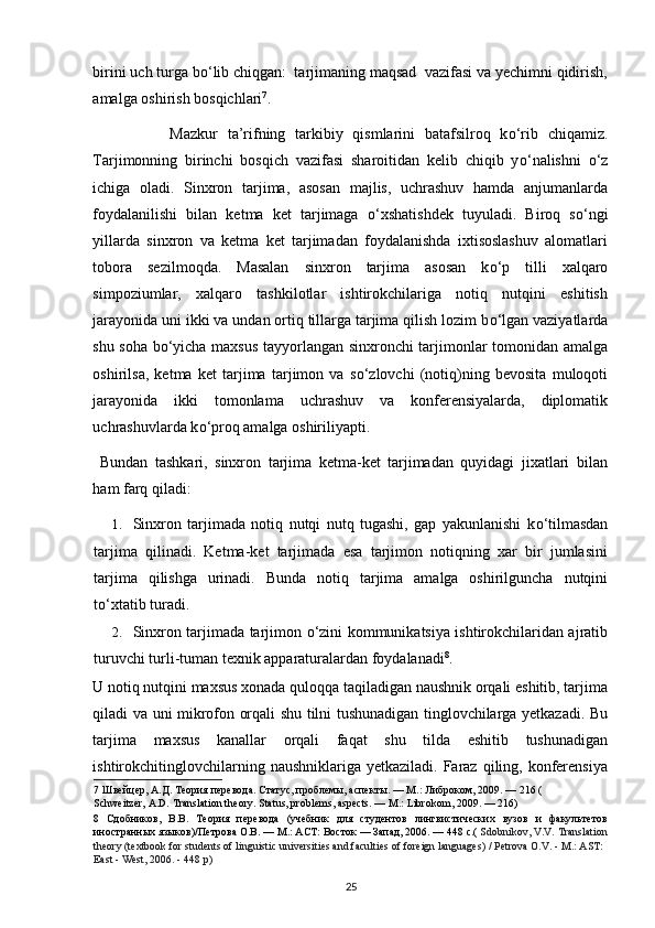 birini uch turga b о ‘lib chiqgan:  tarjimaning maqsad  vazifasi va yechimni qidirish,
amalga oshirish bosqichlari 7
. 
                Mazkur   ta’rifning   tarkibiy   qismlarini   batafsilroq   k о ‘rib   chiqamiz.
Tarjimonning   birinchi   bosqich   vazifasi   sharoitidan   kelib   chiqib   y о ‘nalishni   о ‘z
ichiga   oladi.   Sinxron   tarjima,   asosan   majlis,   uchrashuv   hamda   anjumanlarda
foydalanilishi   bilan   ketma   ket   tarjimaga   о ‘xshatishdek   tuyuladi.   Biroq   s о ‘ngi
yillarda   sinxron   va   ketma   ket   tarjimadan   foydalanishda   ixtisoslashuv   alomatlari
tobora   sezilmoqda.   Masalan   sinxron   tarjima   asosan   k о ‘p   tilli   xalqaro
simpoziumlar,   xalqaro   tashkilotlar   ishtirokchilariga   notiq   nutqini   eshitish
jarayonida uni ikki va undan ortiq tillarga tarjima qilish lozim b о ‘lgan vaziyatlarda
shu soha b о ‘yicha maxsus tayyorlangan sinxronchi tarjimonlar tomonidan amalga
oshirilsa,   ketma   ket   tarjima   tarjimon   va   s о ‘zlovchi   (notiq)ning   bevosita   muloqoti
jarayonida   ikki   tomonlama   uchrashuv   va   konferensiyalarda,   diplomatik
uchrashuvlarda k о ‘proq amalga oshiriliyapti. 
  Bundan   tashkari,   sinxron   tarjima   ketma-ket   tarjimadan   quyidagi   jixatlari   bilan
ham farq qiladi:  
1. Sinxron   tarjimada   notiq   nutqi   nutq   tugashi,   gap   yakunlanishi   k о ‘tilmasdan
tarjima   qilinadi.   Ketma-ket   tarjimada   esa   tarjimon   notiqning   xar   bir   jumlasini
tarjima   qilishga   urinadi.   Bunda   notiq   tarjima   amalga   oshirilguncha   nutqini
tо‘xtatib turadi.  
2. Sinxron tarjimada tarjimon   о ‘zini kommunikatsiya ishtirokchilaridan ajratib
turuvchi turli-tuman texnik apparaturalardan foydalanadi 8
.  
U notiq nutqini maxsus xonada quloqqa taqiladigan naushnik orqali eshitib, tarjima
qiladi va uni mikrofon orqali shu tilni tushunadigan tinglovchilarga yetkazadi. Bu
tarjima   maxsus   kanallar   orqali   faqat   shu   tilda   eshitib   tushunadigan
ishtirokchitinglovchilarning  naushniklariga yetkaziladi.  Faraz  qiling,  konferensiya
7  Швейцер, А.Д. Теория перевода. Статус, проблемы, аспекты. — М.: Либроком, 2009. — 216 ( 
Schweitzer, A.D. Translation theory. Status, problems, aspects. — M.: Librokom, 2009. — 216) 
8   Сдобников ,   В . В .   Теория   перевода   ( учебник   для   студентов   лингвистических   вузов   и   факультетов
иностранных   языков )/ Петрова   О . В . —  М .:  АСТ :  Восток  —  Запад , 2006. — 448  с .(  Sdobnikov, V.V. Translation
theory (textbook for students of linguistic universities and faculties of foreign languages) / Petrova O.V. - M.: AST: 
East - West, 2006. - 448 p) 
25 